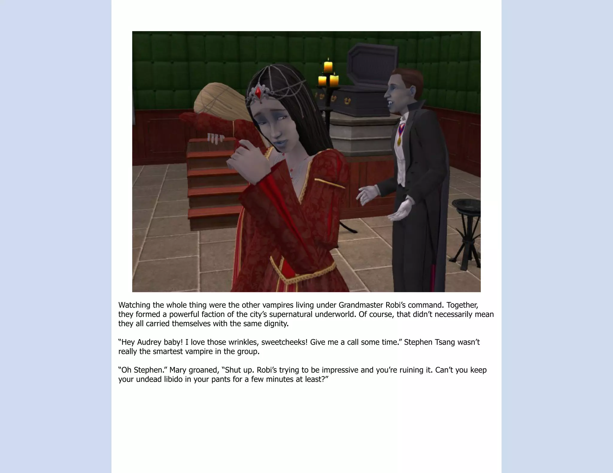 Watching the whole thing were the other vampires living under Grandmaster Robi’s command. Together,
they formed a powerful faction of the city’s supernatural underworld. Of course, that didn’t necessarily mean
they all carried themselves with the same dignity.

“Hey Audrey baby! I love those wrinkles, sweetcheeks! Give me a call some time.” Stephen Tsang wasn’t
really the smartest vampire in the group.

“Oh Stephen.” Mary groaned, “Shut up. Robi’s trying to be impressive and you’re ruining it. Can’t you keep
your undead libido in your pants for a few minutes at least?”
 