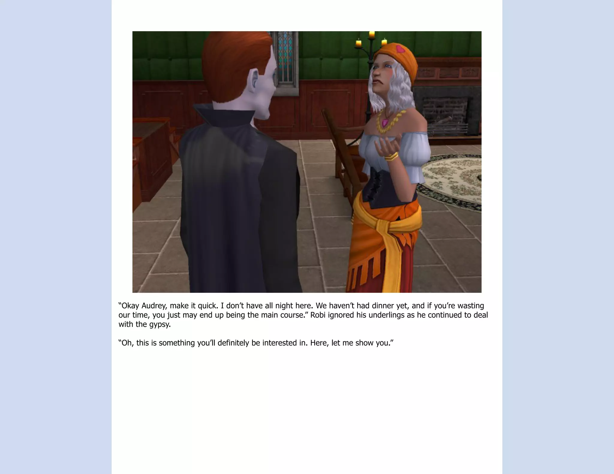 “Okay Audrey, make it quick. I don’t have all night here. We haven’t had dinner yet, and if you’re wasting
our time, you just may end up being the main course.” Robi ignored his underlings as he continued to deal
with the gypsy.

“Oh, this is something you’ll definitely be interested in. Here, let me show you.”
 