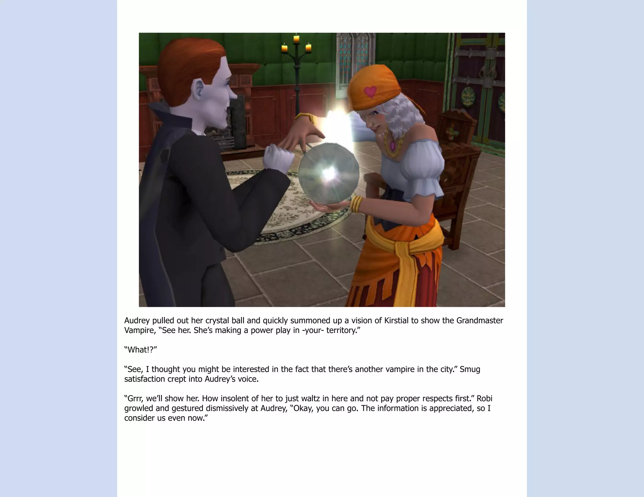 Audrey pulled out her crystal ball and quickly summoned up a vision of Kirstial to show the Grandmaster
Vampire, “See her. She’s making a power play in -your- territory.”

“What!?”

“See, I thought you might be interested in the fact that there’s another vampire in the city.” Smug
satisfaction crept into Audrey’s voice.

“Grrr, we’ll show her. How insolent of her to just waltz in here and not pay proper respects first.” Robi
growled and gestured dismissively at Audrey, “Okay, you can go. The information is appreciated, so I
consider us even now.”
 