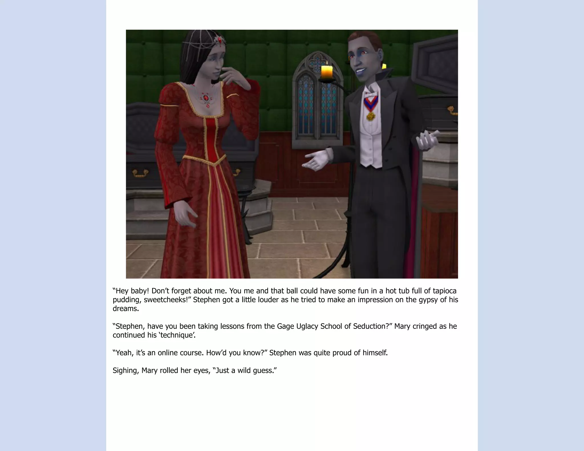 “Hey baby! Don’t forget about me. You me and that ball could have some fun in a hot tub full of tapioca
pudding, sweetcheeks!” Stephen got a little louder as he tried to make an impression on the gypsy of his
dreams.

“Stephen, have you been taking lessons from the Gage Uglacy School of Seduction?” Mary cringed as he
continued his ‘technique’.

“Yeah, it’s an online course. How’d you know?” Stephen was quite proud of himself.

Sighing, Mary rolled her eyes, “Just a wild guess.”
 