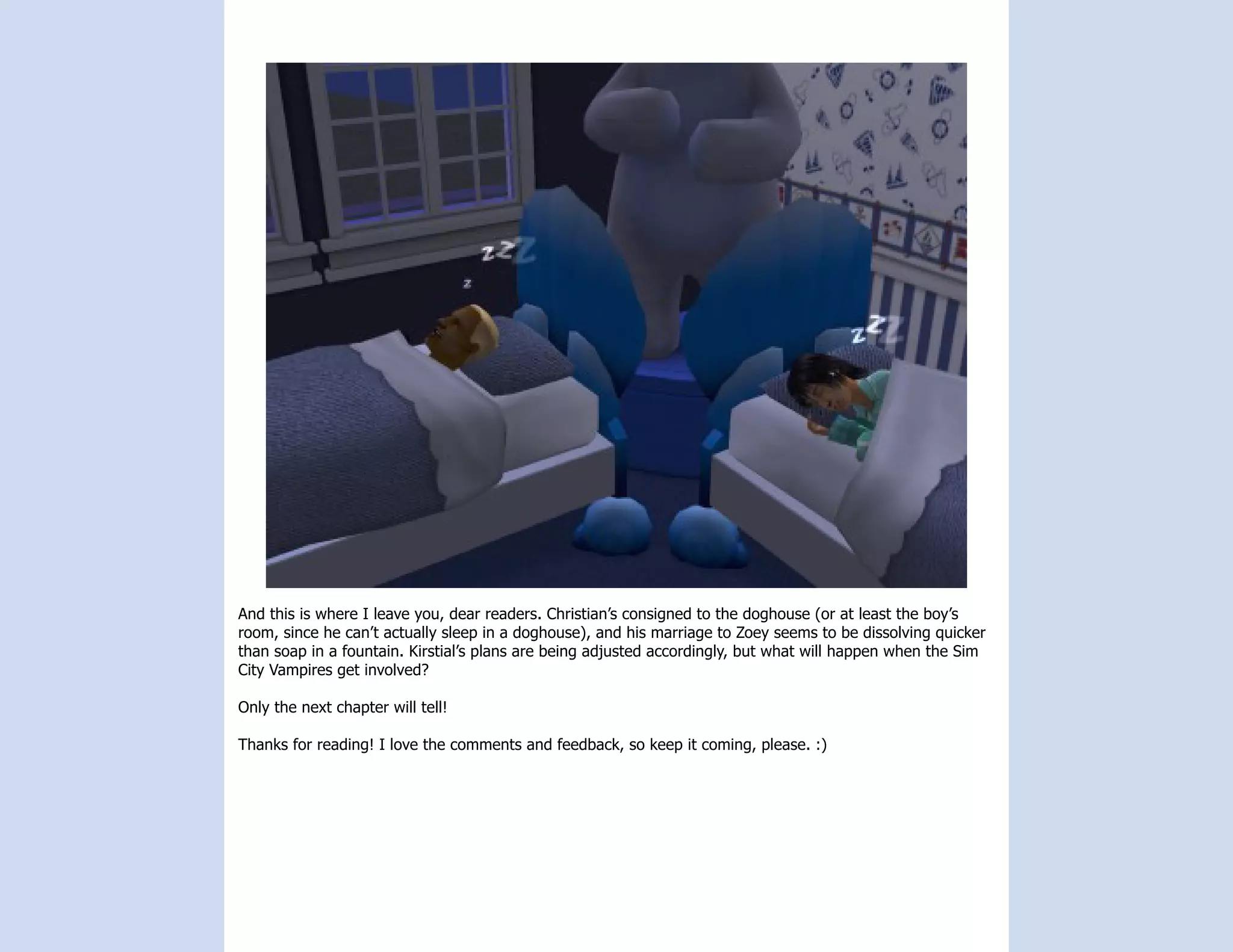 And this is where I leave you, dear readers. Christian’s consigned to the doghouse (or at least the boy’s
room, since he can’t actually sleep in a doghouse), and his marriage to Zoey seems to be dissolving quicker
than soap in a fountain. Kirstial’s plans are being adjusted accordingly, but what will happen when the Sim
City Vampires get involved?

Only the next chapter will tell!

Thanks for reading! I love the comments and feedback, so keep it coming, please. :)
 