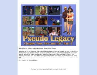 Welcome to the Pseudo Legacy’s second part of the second chapter.

When last we left the Legacinas, Zoey had graduated college and returned home to carry on the family line.
Her chosen spouse, Christian Corsillo, was a very handsome sim, but not particularly bright. It was unclear
whether he would be able to provide much support for Zoey in her efforts to carry on the family line,
especially since there were signs that the family’s enemy, Taylor’s aunt Kirstial, had found where the family
was.

Here is where our story picks up...




                      This chapter was originally uploaded to the Sims2 Exchange on February 5, 2007
 