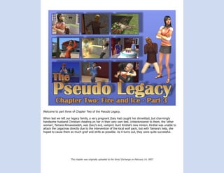 Welcome to part three of Chapter Two of the Pseudo Legacy.

When last we left our legacy family, a very pregnant Zoey had caught her dimwitted, but charmingly
handsome husband Christian cheating on her in their very own bed. Unbenknownst to them, the ‘other
woman’, Tamara Almassizadeh, was Zoey’s evil, vampiric Aunt Kirstial’s new minion. Kirstial was unable to
attack the Legacinas directly due to the intervention of the local wolf pack, but with Tamara’s help, she
hoped to cause them as much grief and strife as possible. As it turns out, they were quite successful.




                     This chapter was originally uploaded to the Sims2 Exchange on February 14, 2007.
 