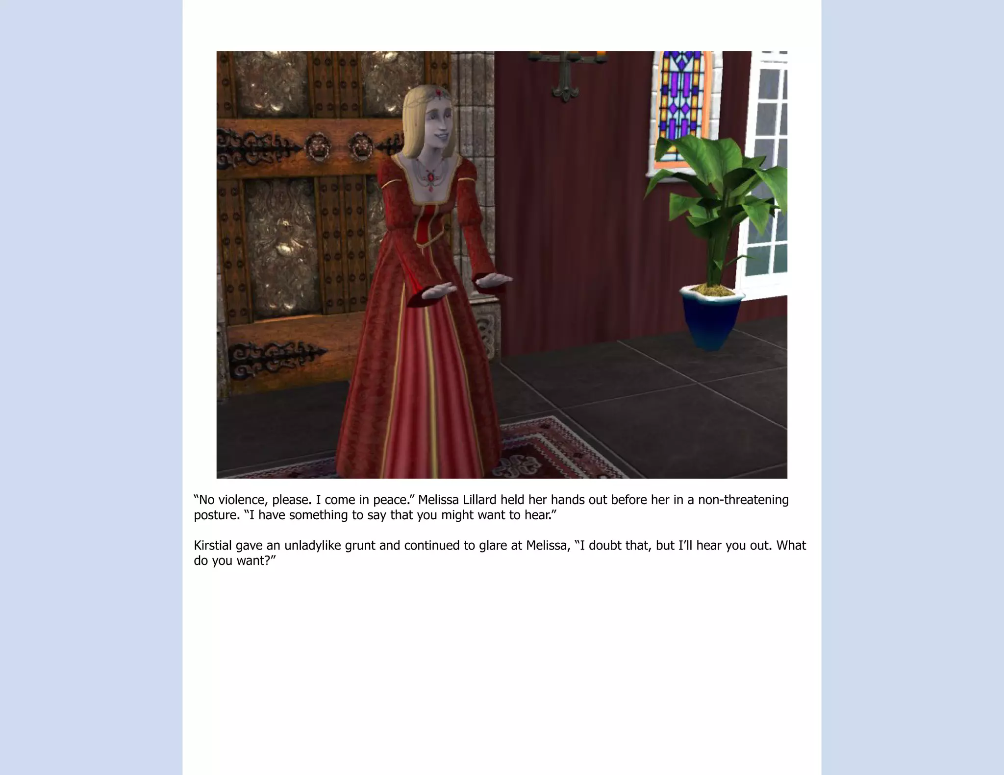“No violence, please. I come in peace.” Melissa Lillard held her hands out before her in a non-threatening
posture. “I have something to say that you might want to hear.”

Kirstial gave an unladylike grunt and continued to glare at Melissa, “I doubt that, but I’ll hear you out. What
do you want?”
 