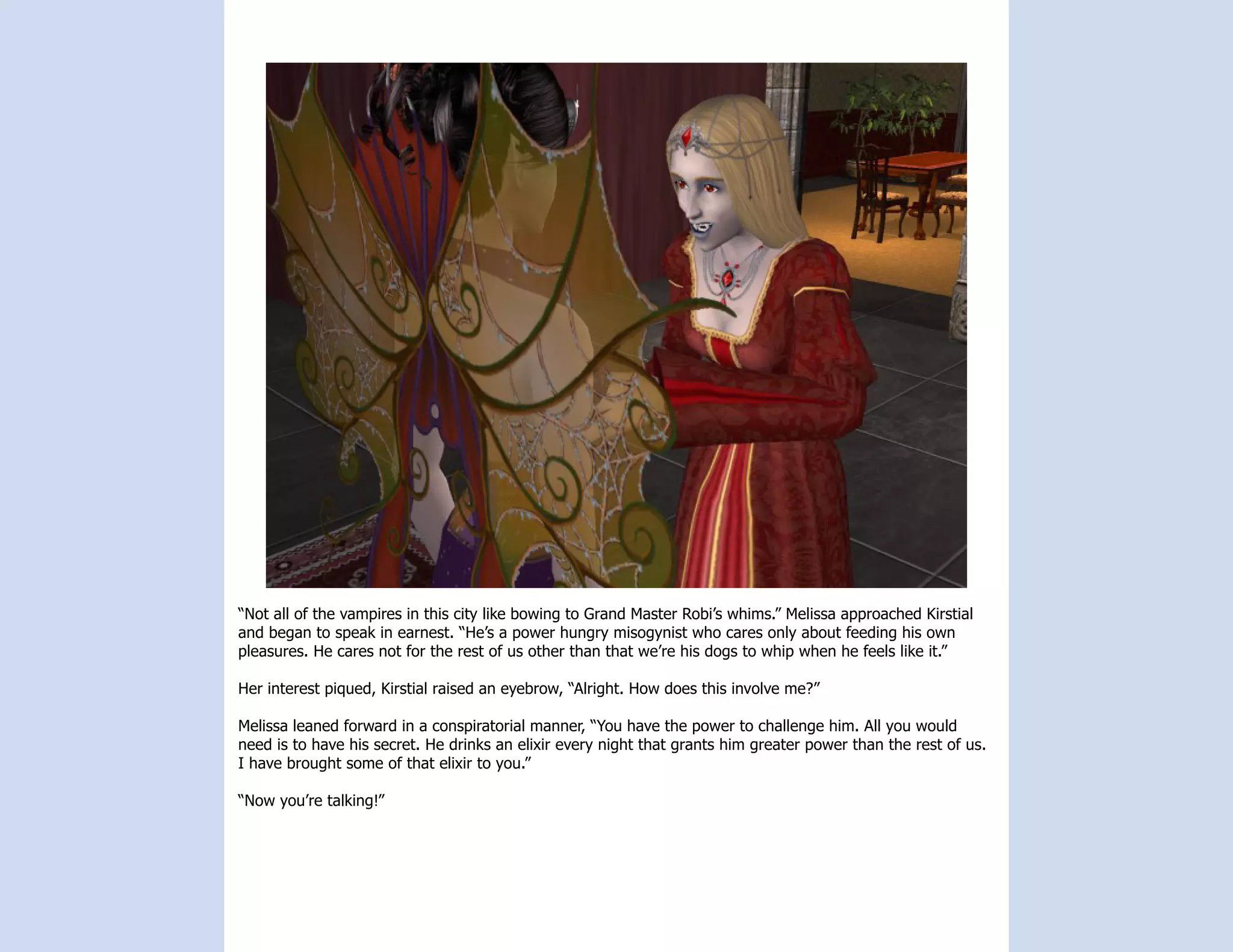 “Not all of the vampires in this city like bowing to Grand Master Robi’s whims.” Melissa approached Kirstial
and began to speak in earnest. “He’s a power hungry misogynist who cares only about feeding his own
pleasures. He cares not for the rest of us other than that we’re his dogs to whip when he feels like it.”

Her interest piqued, Kirstial raised an eyebrow, “Alright. How does this involve me?”

Melissa leaned forward in a conspiratorial manner, “You have the power to challenge him. All you would
need is to have his secret. He drinks an elixir every night that grants him greater power than the rest of us.
I have brought some of that elixir to you.”

“Now you’re talking!”
 