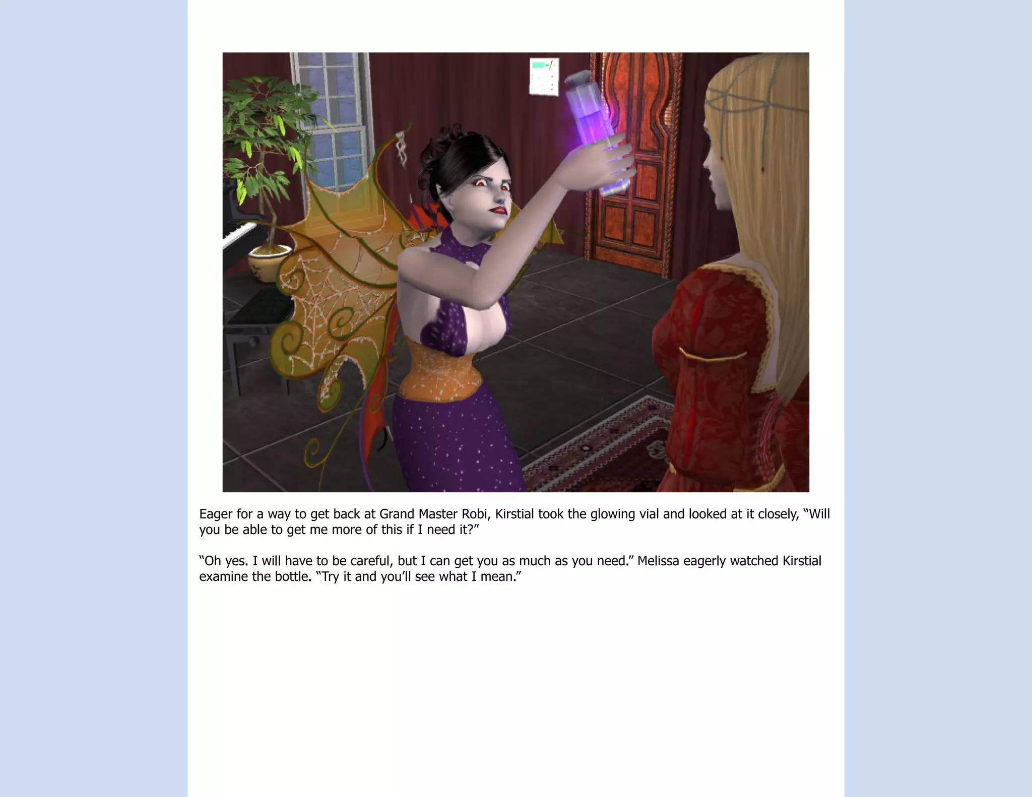 Eager for a way to get back at Grand Master Robi, Kirstial took the glowing vial and looked at it closely, “Will
you be able to get me more of this if I need it?”

“Oh yes. I will have to be careful, but I can get you as much as you need.” Melissa eagerly watched Kirstial
examine the bottle. “Try it and you’ll see what I mean.”
 
