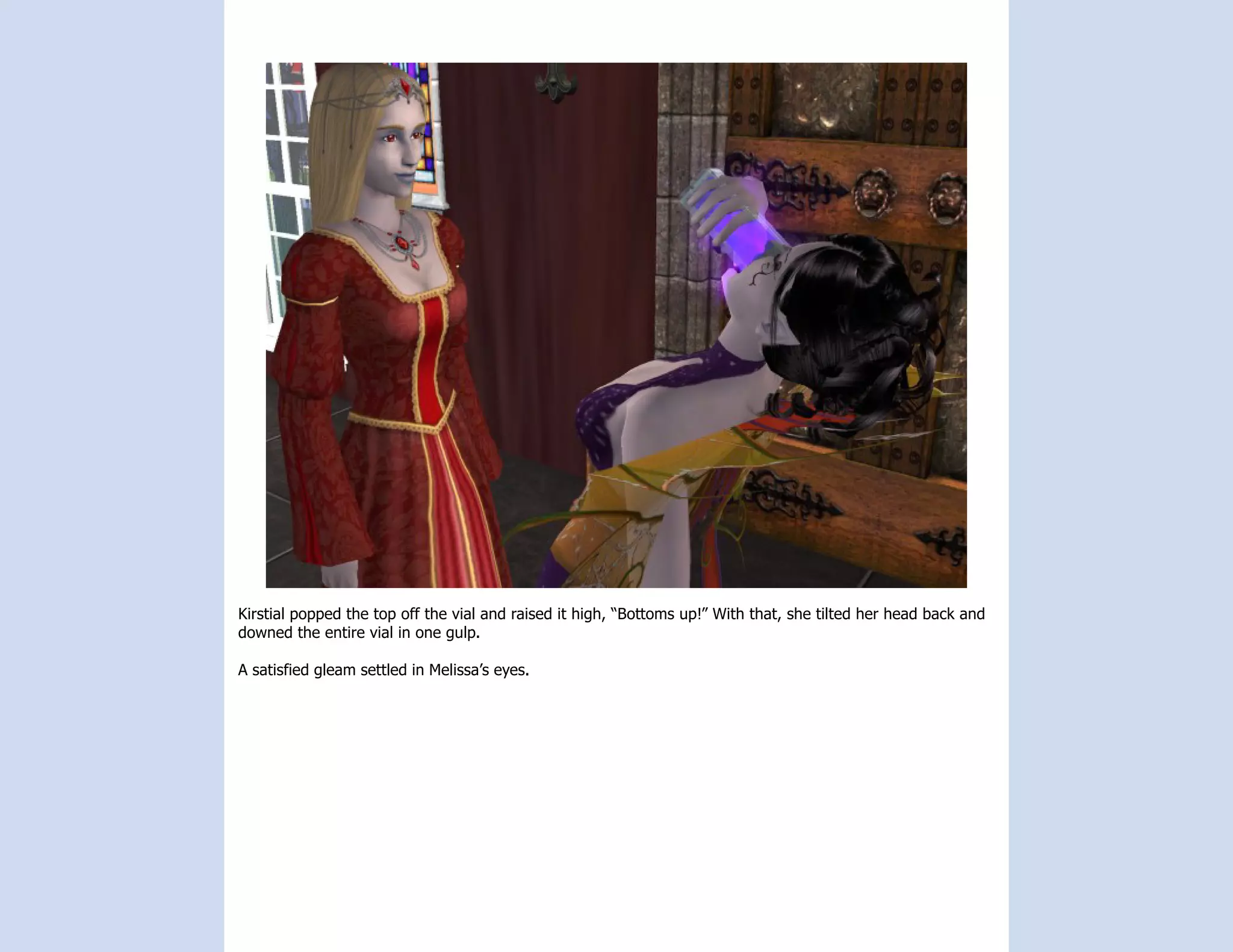 Kirstial popped the top off the vial and raised it high, “Bottoms up!” With that, she tilted her head back and
downed the entire vial in one gulp.

A satisfied gleam settled in Melissa’s eyes.
 