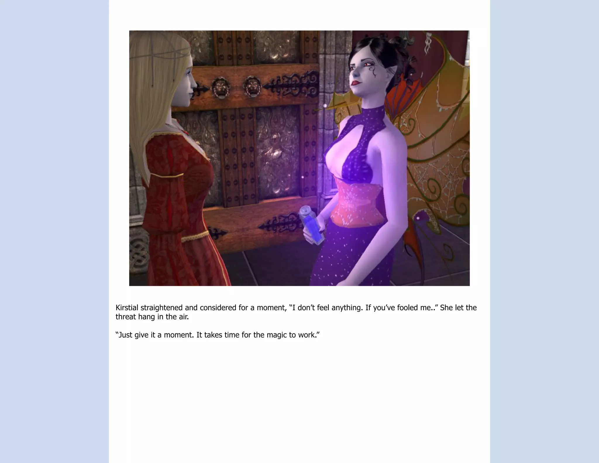 Kirstial straightened and considered for a moment, “I don’t feel anything. If you’ve fooled me..” She let the
threat hang in the air.

“Just give it a moment. It takes time for the magic to work.”
 
