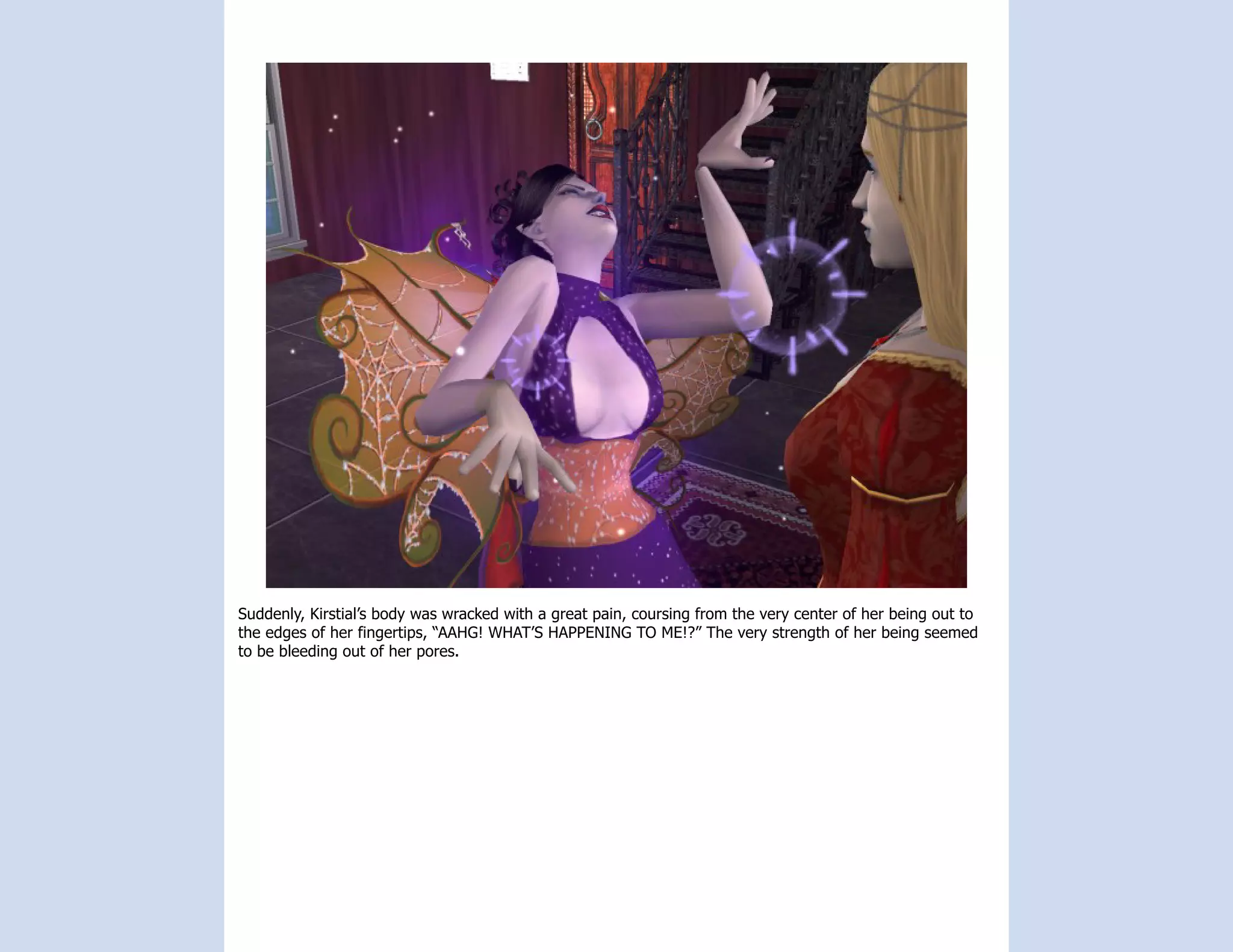 Suddenly, Kirstial’s body was wracked with a great pain, coursing from the very center of her being out to
the edges of her fingertips, “AAHG! WHAT’S HAPPENING TO ME!?” The very strength of her being seemed
to be bleeding out of her pores.
 