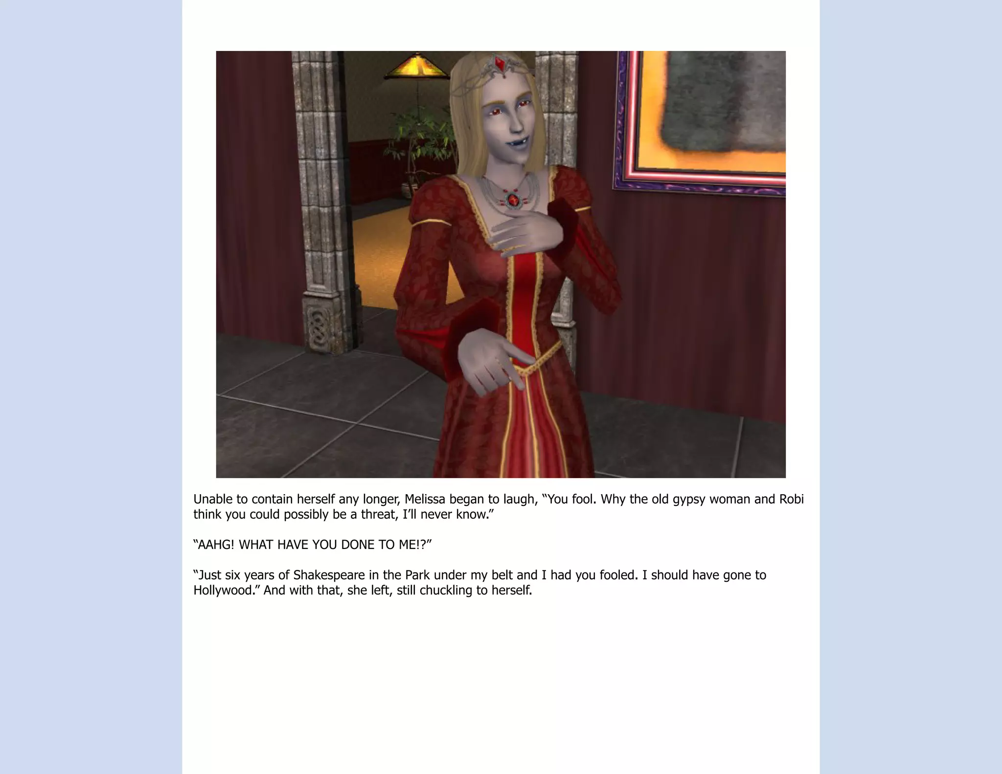 Unable to contain herself any longer, Melissa began to laugh, “You fool. Why the old gypsy woman and Robi
think you could possibly be a threat, I’ll never know.”

“AAHG! WHAT HAVE YOU DONE TO ME!?”

“Just six years of Shakespeare in the Park under my belt and I had you fooled. I should have gone to
Hollywood.” And with that, she left, still chuckling to herself.
 