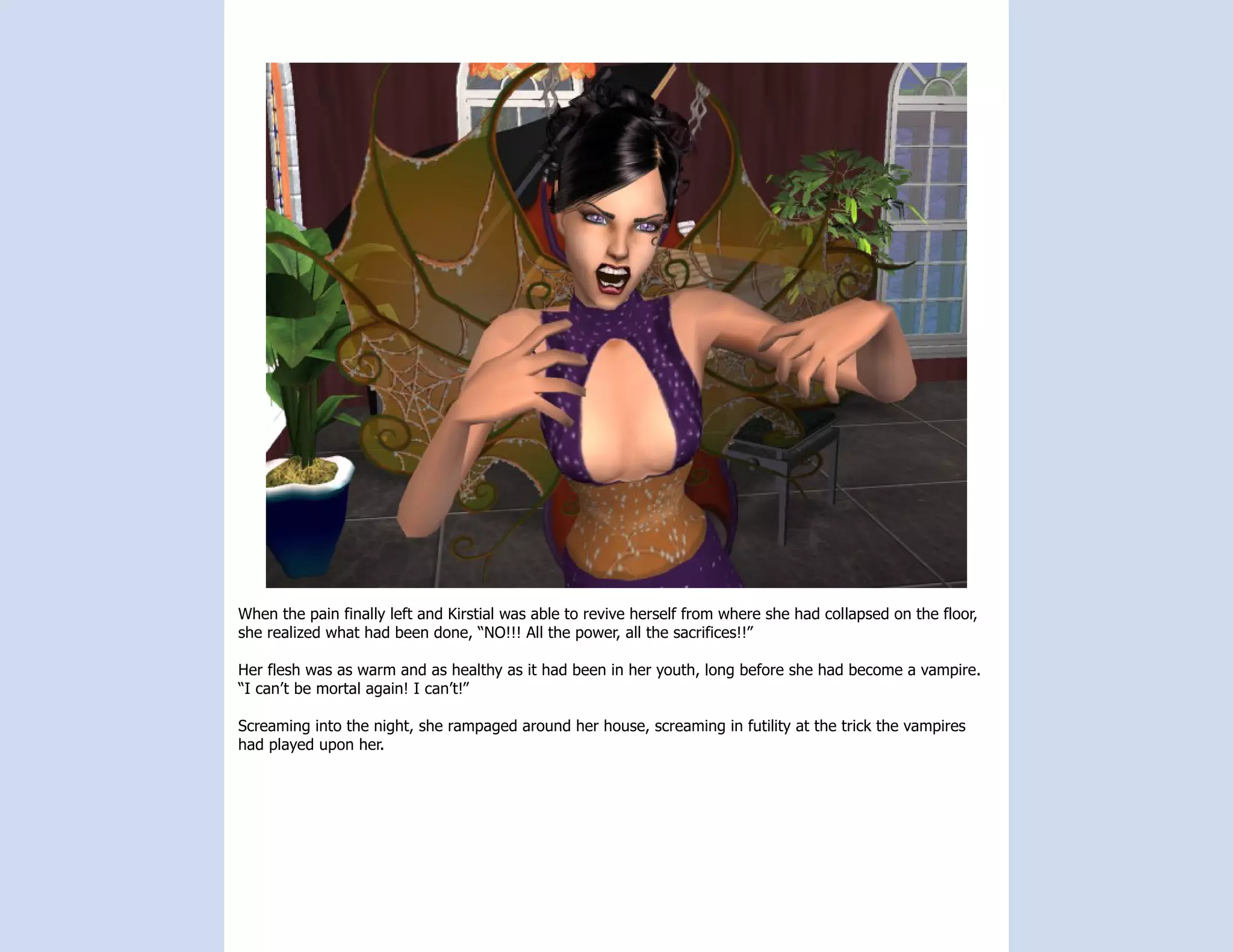 When the pain finally left and Kirstial was able to revive herself from where she had collapsed on the floor,
she realized what had been done, “NO!!! All the power, all the sacrifices!!”

Her flesh was as warm and as healthy as it had been in her youth, long before she had become a vampire.
“I can’t be mortal again! I can’t!”

Screaming into the night, she rampaged around her house, screaming in futility at the trick the vampires
had played upon her.
 