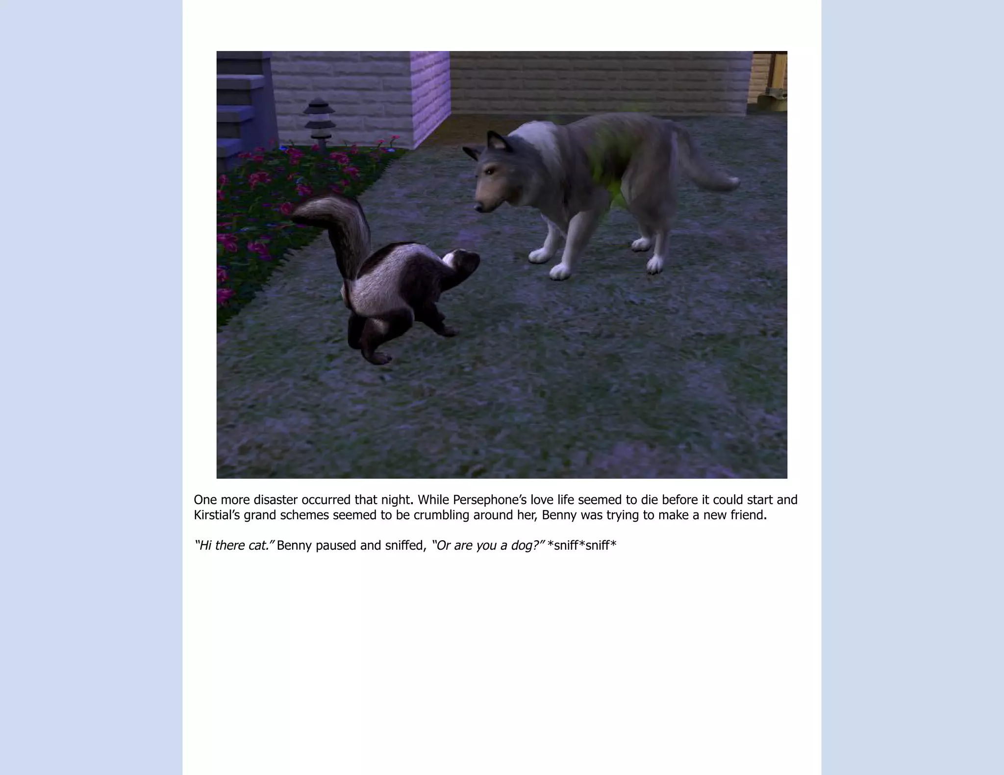 One more disaster occurred that night. While Persephone’s love life seemed to die before it could start and
Kirstial’s grand schemes seemed to be crumbling around her, Benny was trying to make a new friend.

“Hi there cat.” Benny paused and sniffed, “Or are you a dog?” *sniff*sniff*
 