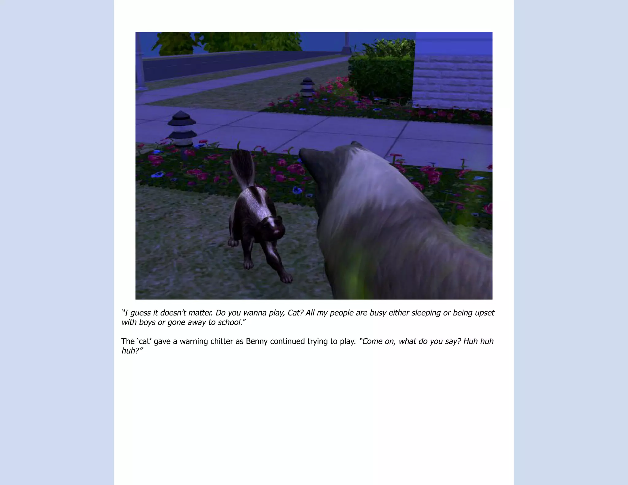 “I guess it doesn’t matter. Do you wanna play, Cat? All my people are busy either sleeping or being upset
with boys or gone away to school.”

The ‘cat’ gave a warning chitter as Benny continued trying to play. “Come on, what do you say? Huh huh
huh?”
 