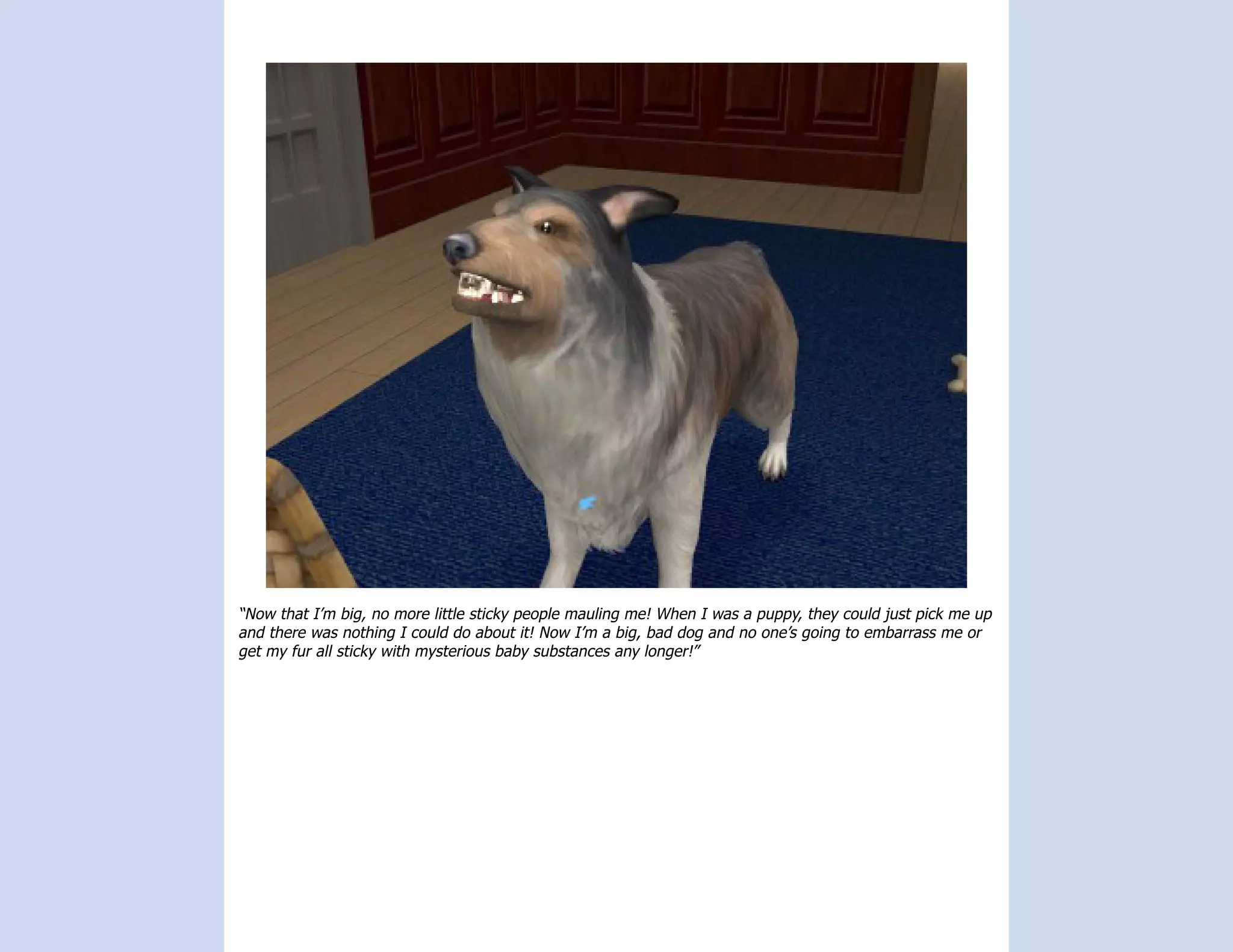 “Now that I’m big, no more little sticky people mauling me! When I was a puppy, they could just pick me up
and there was nothing I could do about it! Now I’m a big, bad dog and no one’s going to embarrass me or
get my fur all sticky with mysterious baby substances any longer!”
 