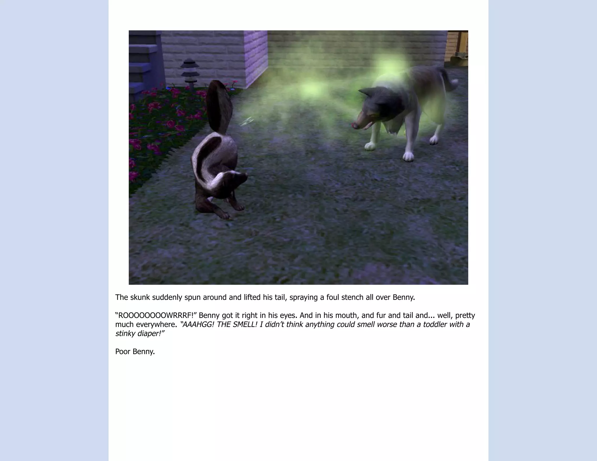 The skunk suddenly spun around and lifted his tail, spraying a foul stench all over Benny.

“ROOOOOOOOWRRRF!” Benny got it right in his eyes. And in his mouth, and fur and tail and... well, pretty
much everywhere. “AAAHGG! THE SMELL! I didn’t think anything could smell worse than a toddler with a
stinky diaper!”

Poor Benny.
 