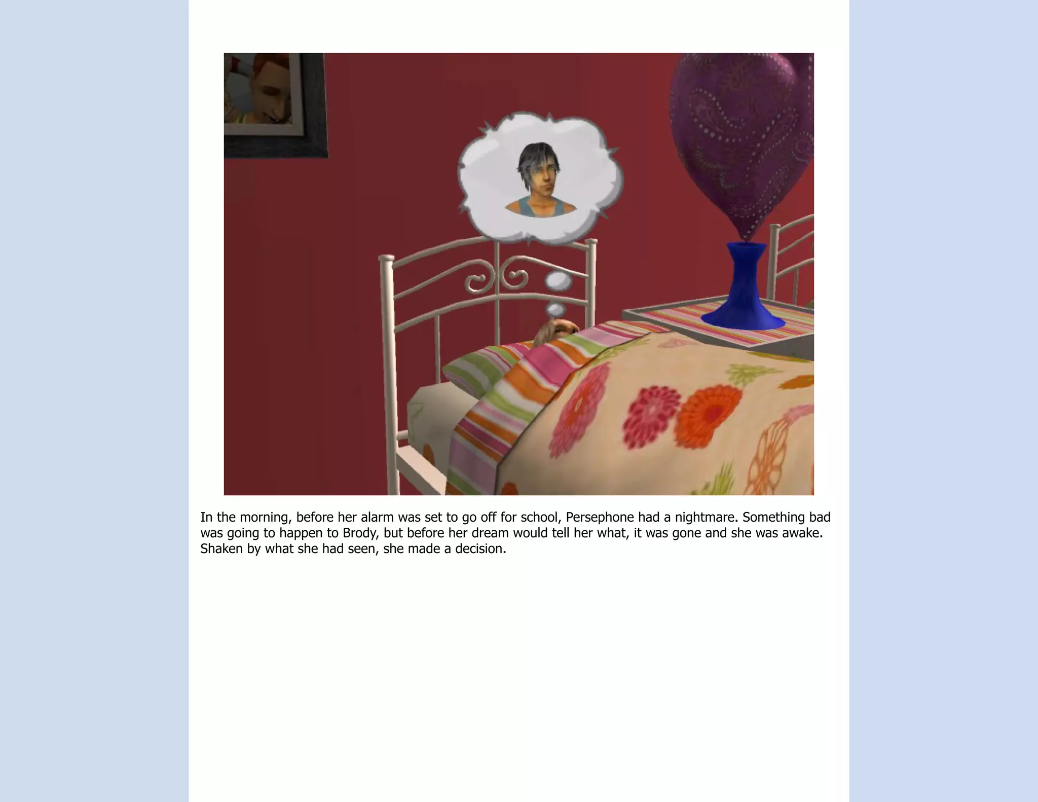 In the morning, before her alarm was set to go off for school, Persephone had a nightmare. Something bad
was going to happen to Brody, but before her dream would tell her what, it was gone and she was awake.
Shaken by what she had seen, she made a decision.
 
