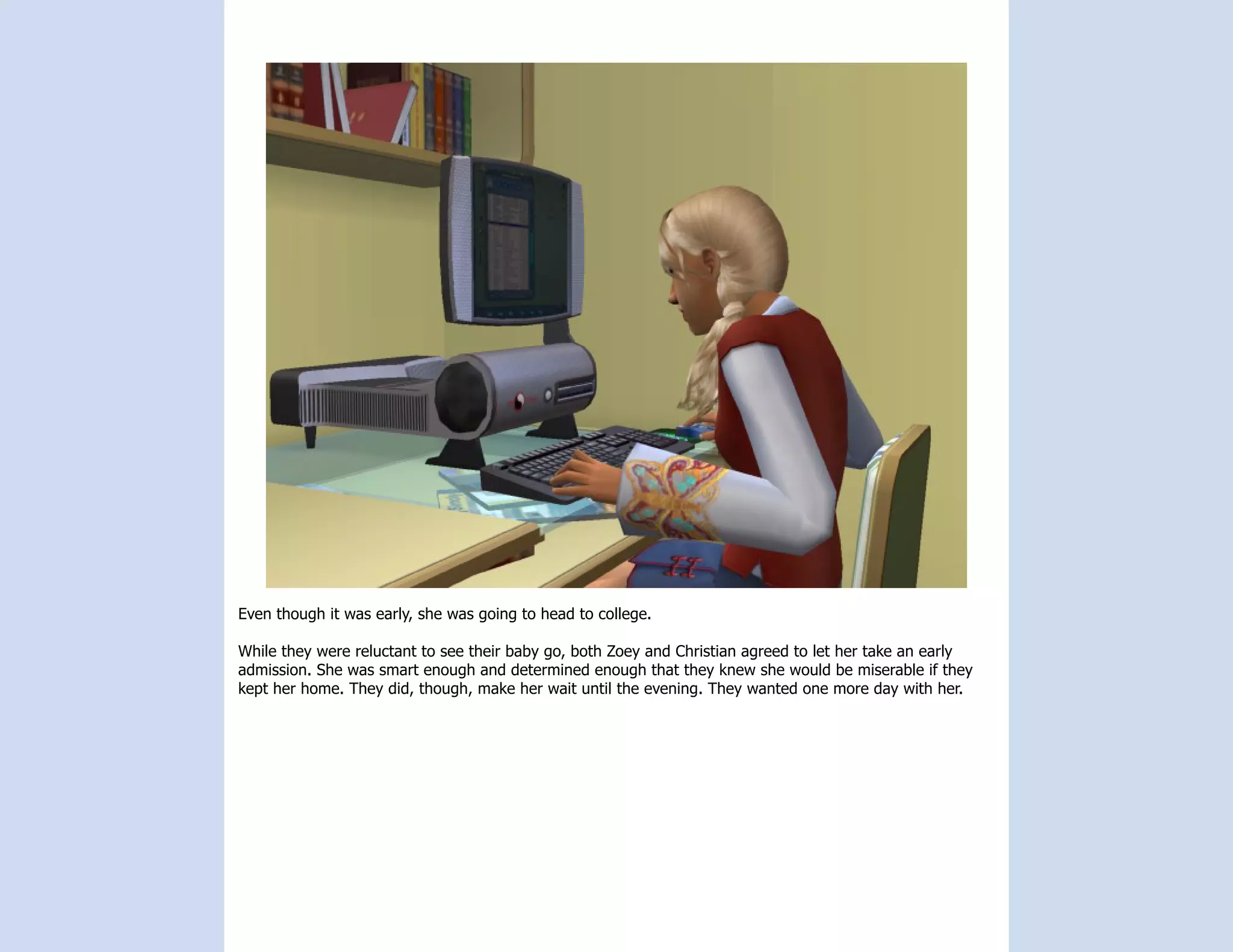 Even though it was early, she was going to head to college.

While they were reluctant to see their baby go, both Zoey and Christian agreed to let her take an early
admission. She was smart enough and determined enough that they knew she would be miserable if they
kept her home. They did, though, make her wait until the evening. They wanted one more day with her.
 
