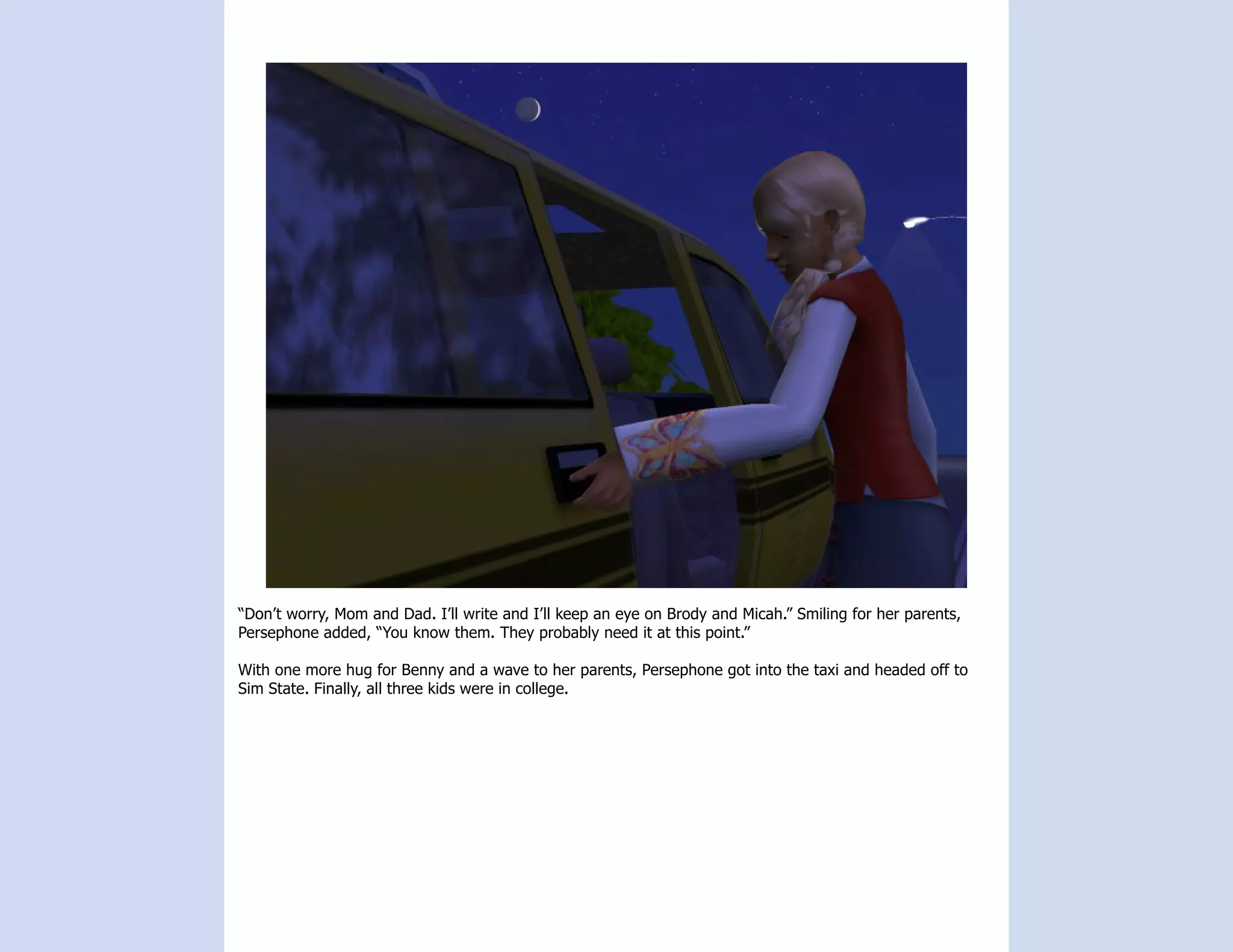 “Don’t worry, Mom and Dad. I’ll write and I’ll keep an eye on Brody and Micah.” Smiling for her parents,
Persephone added, “You know them. They probably need it at this point.”

With one more hug for Benny and a wave to her parents, Persephone got into the taxi and headed off to
Sim State. Finally, all three kids were in college.
 