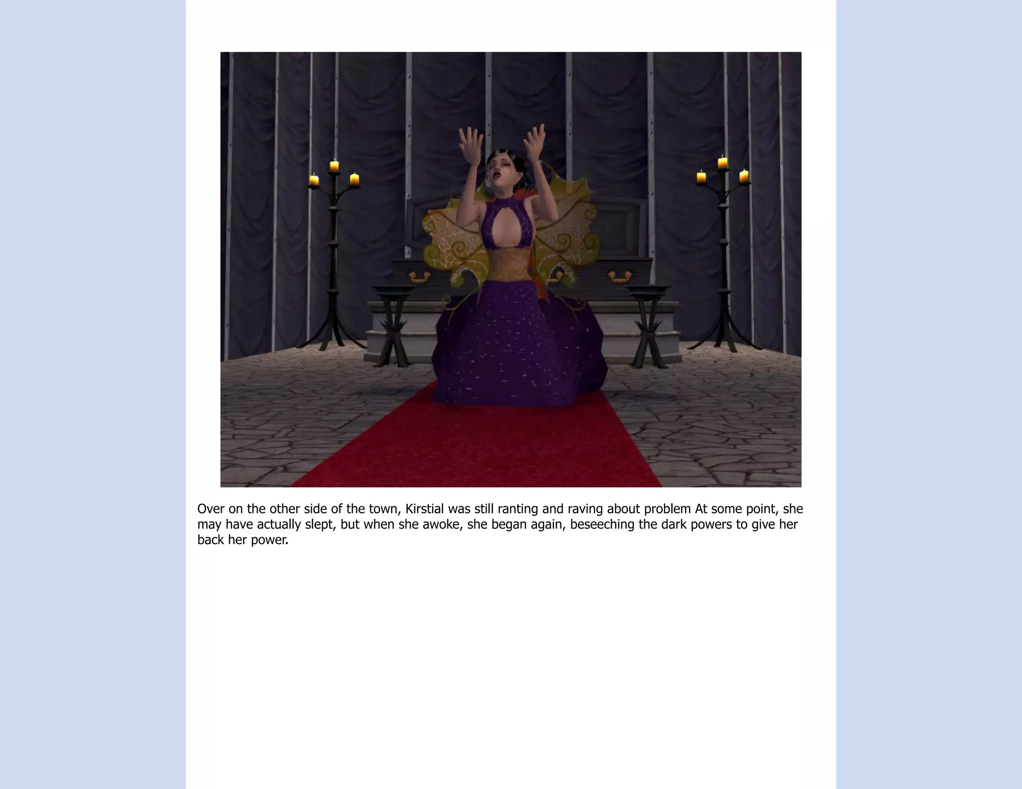 Over on the other side of the town, Kirstial was still ranting and raving about problem At some point, she
may have actually slept, but when she awoke, she began again, beseeching the dark powers to give her
back her power.
 
