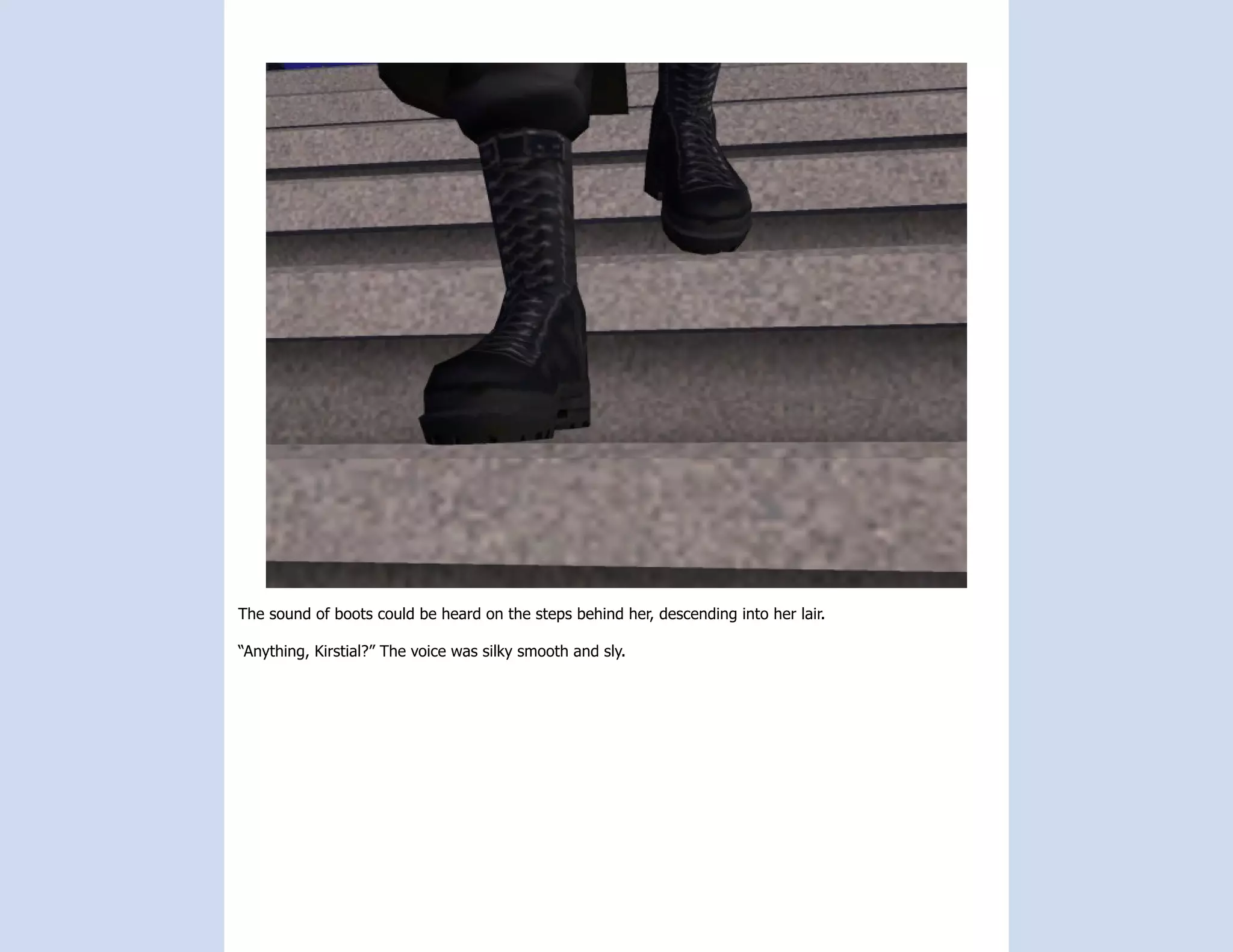 The sound of boots could be heard on the steps behind her, descending into her lair.

“Anything, Kirstial?” The voice was silky smooth and sly.
 