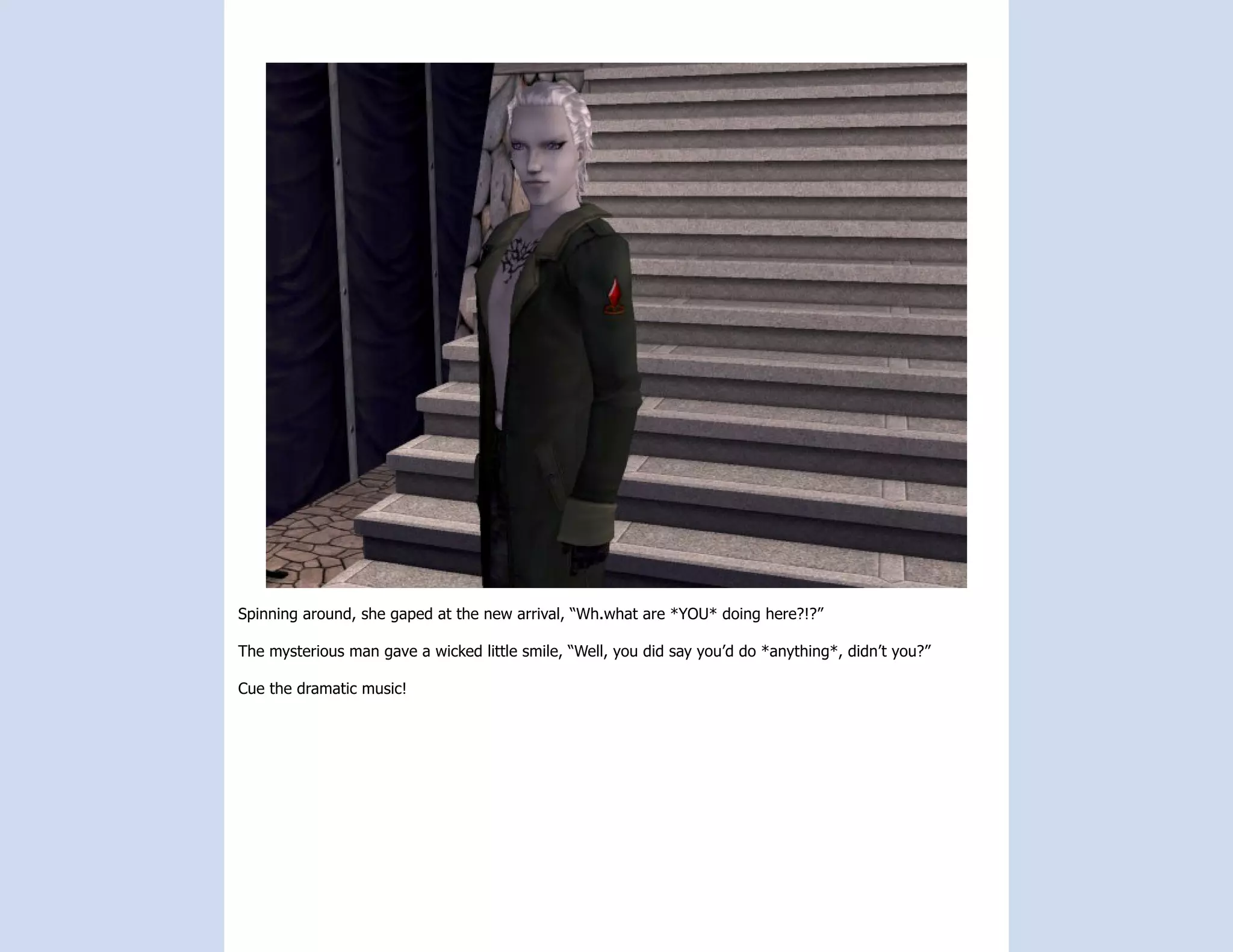 Spinning around, she gaped at the new arrival, “Wh.what are *YOU* doing here?!?”

The mysterious man gave a wicked little smile, “Well, you did say you’d do *anything*, didn’t you?”

Cue the dramatic music!
 