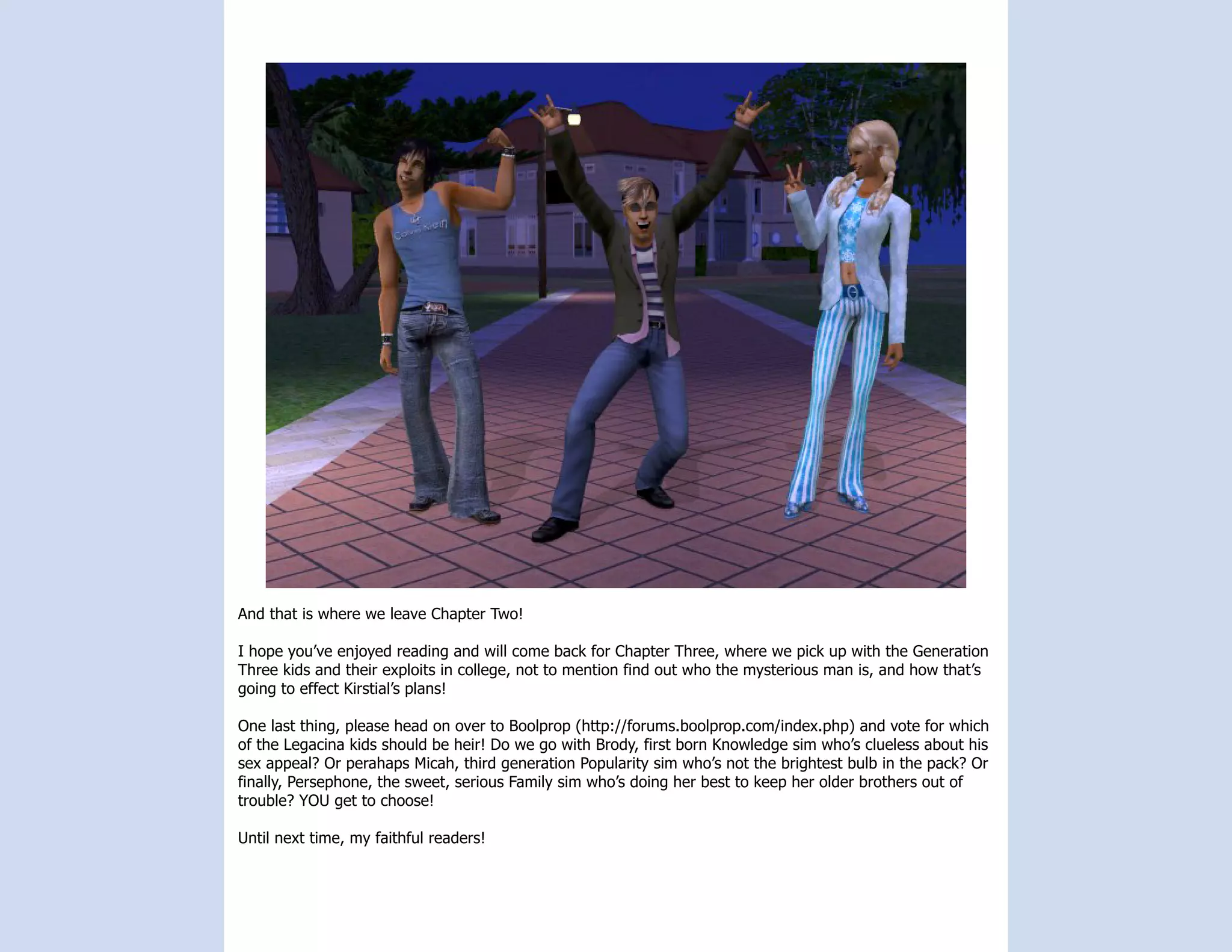 And that is where we leave Chapter Two!

I hope you’ve enjoyed reading and will come back for Chapter Three, where we pick up with the Generation
Three kids and their exploits in college, not to mention find out who the mysterious man is, and how that’s
going to effect Kirstial’s plans!

One last thing, please head on over to Boolprop (http://forums.boolprop.com/index.php) and vote for which
of the Legacina kids should be heir! Do we go with Brody, first born Knowledge sim who’s clueless about his
sex appeal? Or perahaps Micah, third generation Popularity sim who’s not the brightest bulb in the pack? Or
finally, Persephone, the sweet, serious Family sim who’s doing her best to keep her older brothers out of
trouble? YOU get to choose!

Until next time, my faithful readers!
 