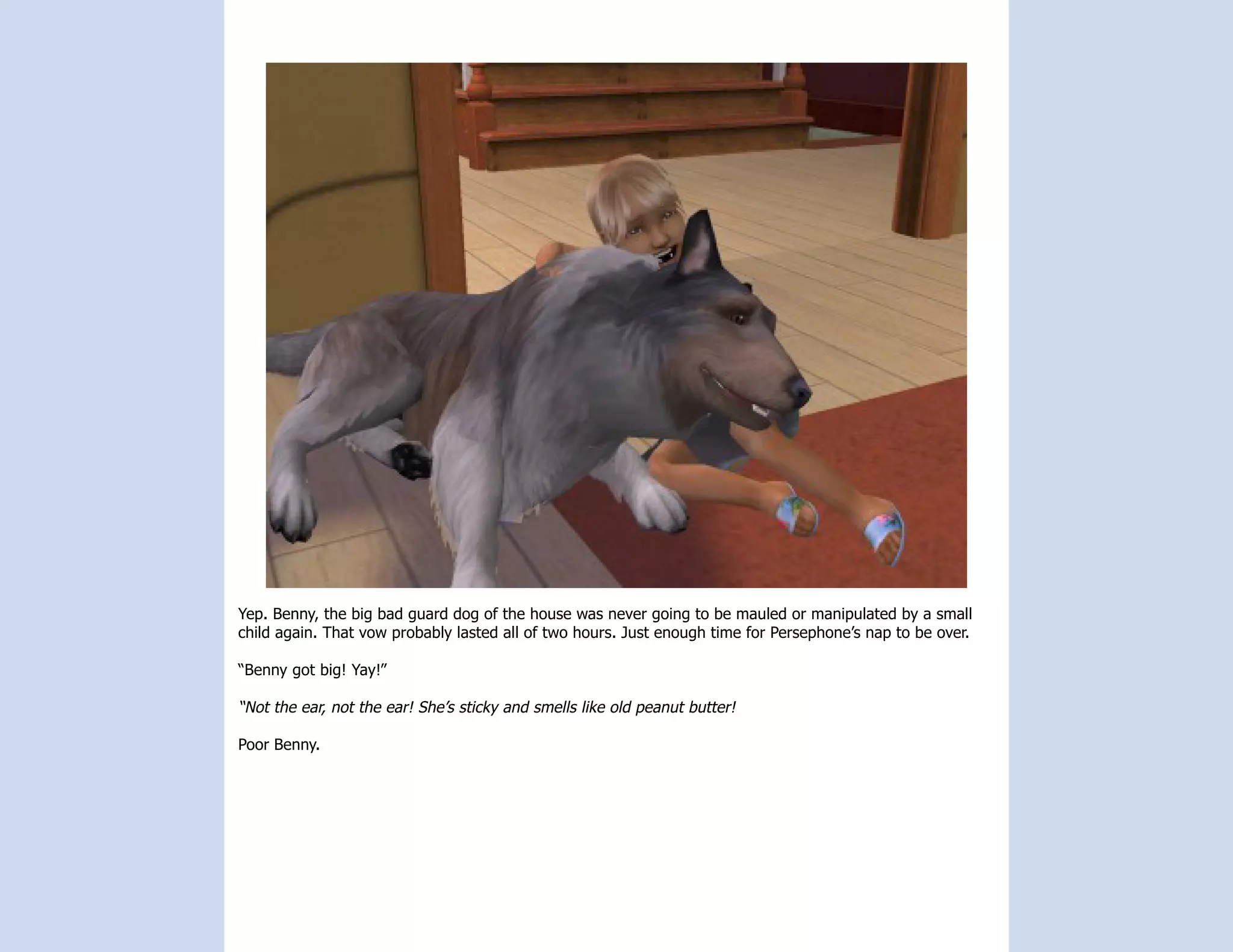 Yep. Benny, the big bad guard dog of the house was never going to be mauled or manipulated by a small
child again. That vow probably lasted all of two hours. Just enough time for Persephone’s nap to be over.

“Benny got big! Yay!”

“Not the ear, not the ear! She’s sticky and smells like old peanut butter!

Poor Benny.
 