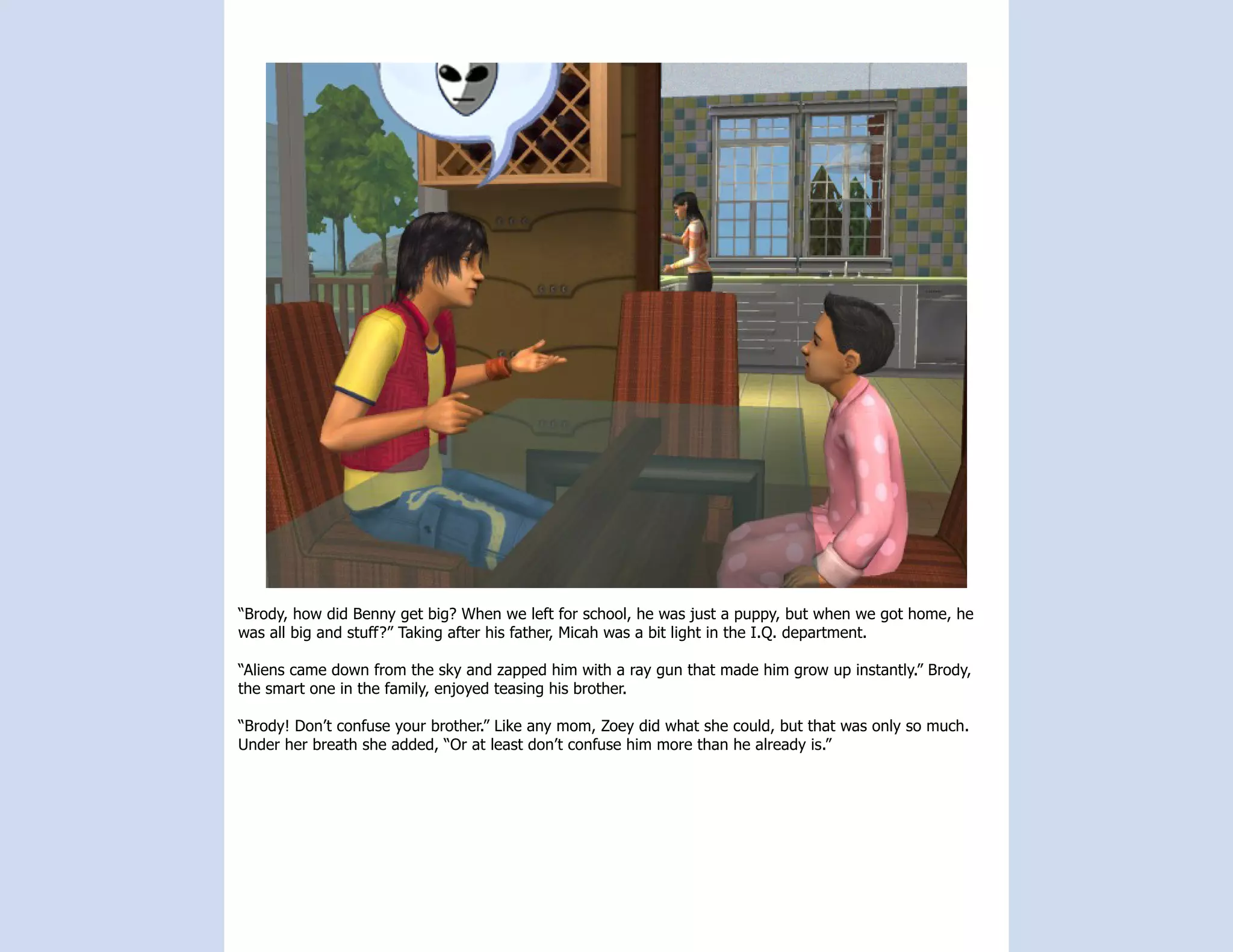 “Brody, how did Benny get big? When we left for school, he was just a puppy, but when we got home, he
was all big and stuff?” Taking after his father, Micah was a bit light in the I.Q. department.

“Aliens came down from the sky and zapped him with a ray gun that made him grow up instantly.” Brody,
the smart one in the family, enjoyed teasing his brother.

“Brody! Don’t confuse your brother.” Like any mom, Zoey did what she could, but that was only so much.
Under her breath she added, “Or at least don’t confuse him more than he already is.”
 