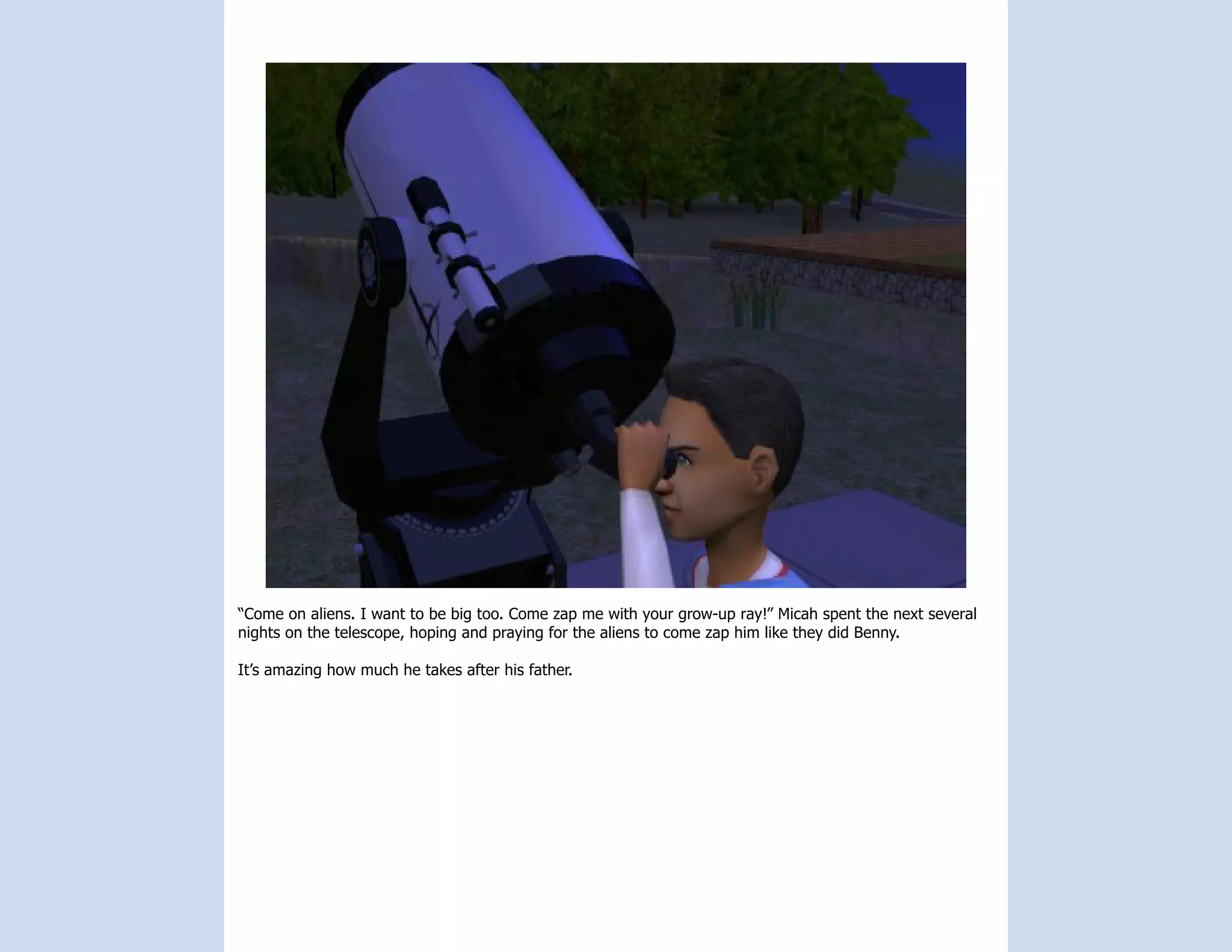 “Come on aliens. I want to be big too. Come zap me with your grow-up ray!” Micah spent the next several
nights on the telescope, hoping and praying for the aliens to come zap him like they did Benny.

It’s amazing how much he takes after his father.
 