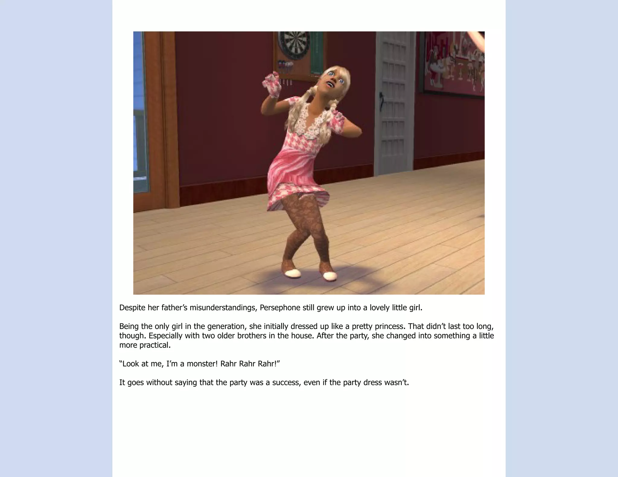 Despite her father’s misunderstandings, Persephone still grew up into a lovely little girl.

Being the only girl in the generation, she initially dressed up like a pretty princess. That didn’t last too long,
though. Especially with two older brothers in the house. After the party, she changed into something a little
more practical.

“Look at me, I’m a monster! Rahr Rahr Rahr!”

It goes without saying that the party was a success, even if the party dress wasn’t.
 
