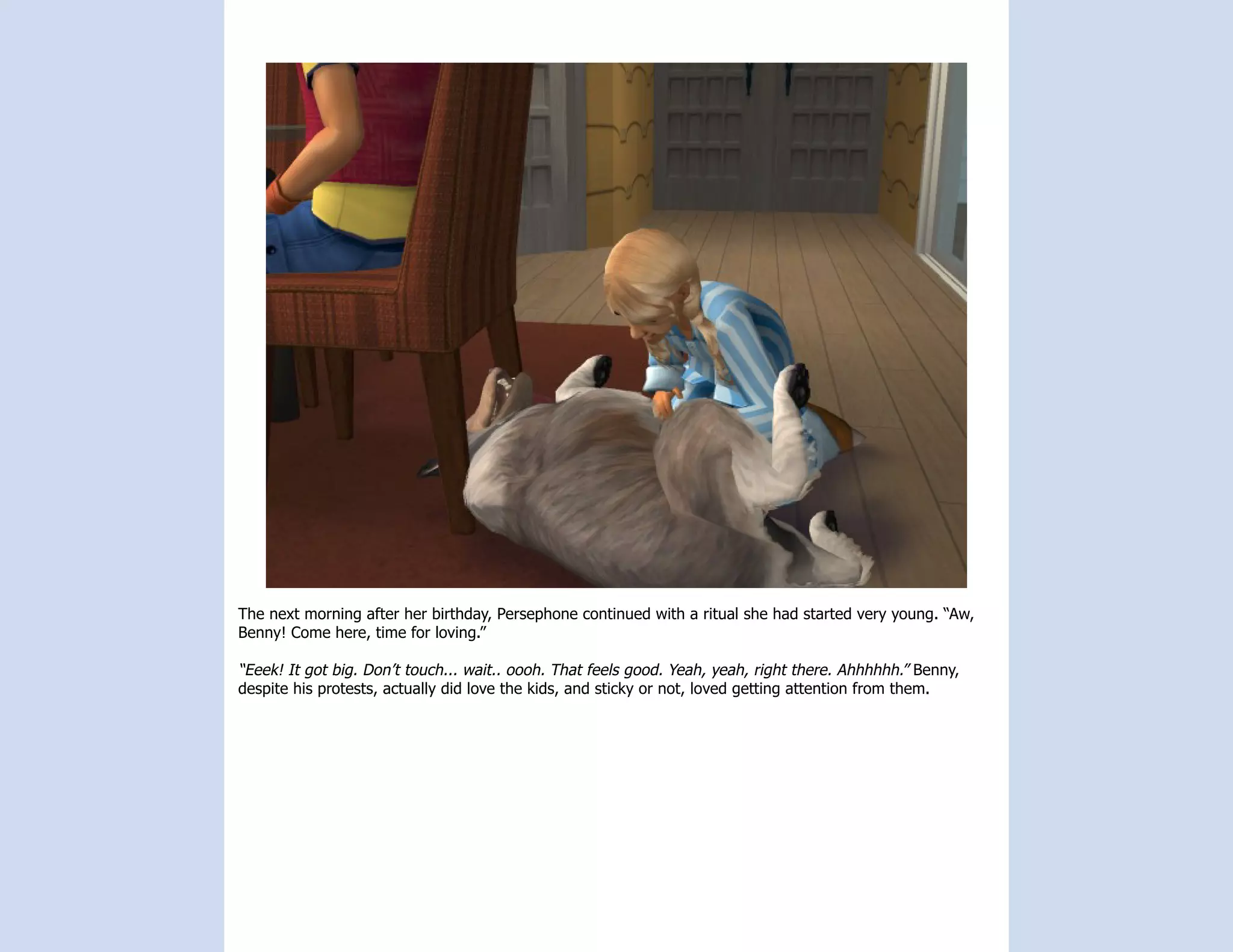 The next morning after her birthday, Persephone continued with a ritual she had started very young. “Aw,
Benny! Come here, time for loving.”

“Eeek! It got big. Don’t touch... wait.. oooh. That feels good. Yeah, yeah, right there. Ahhhhhh.” Benny,
despite his protests, actually did love the kids, and sticky or not, loved getting attention from them.
 