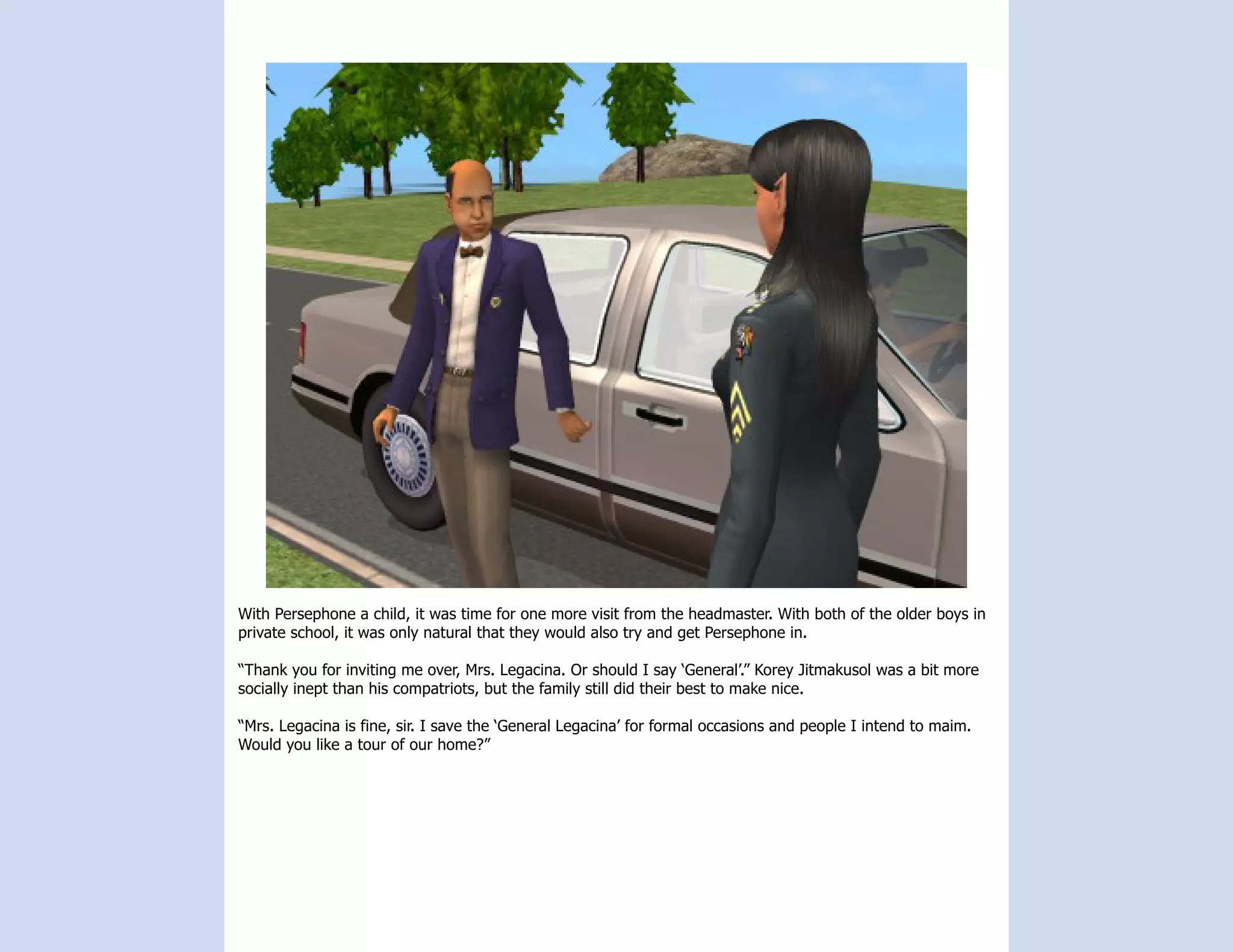With Persephone a child, it was time for one more visit from the headmaster. With both of the older boys in
private school, it was only natural that they would also try and get Persephone in.

“Thank you for inviting me over, Mrs. Legacina. Or should I say ‘General’.” Korey Jitmakusol was a bit more
socially inept than his compatriots, but the family still did their best to make nice.

“Mrs. Legacina is fine, sir. I save the ‘General Legacina’ for formal occasions and people I intend to maim.
Would you like a tour of our home?”
 