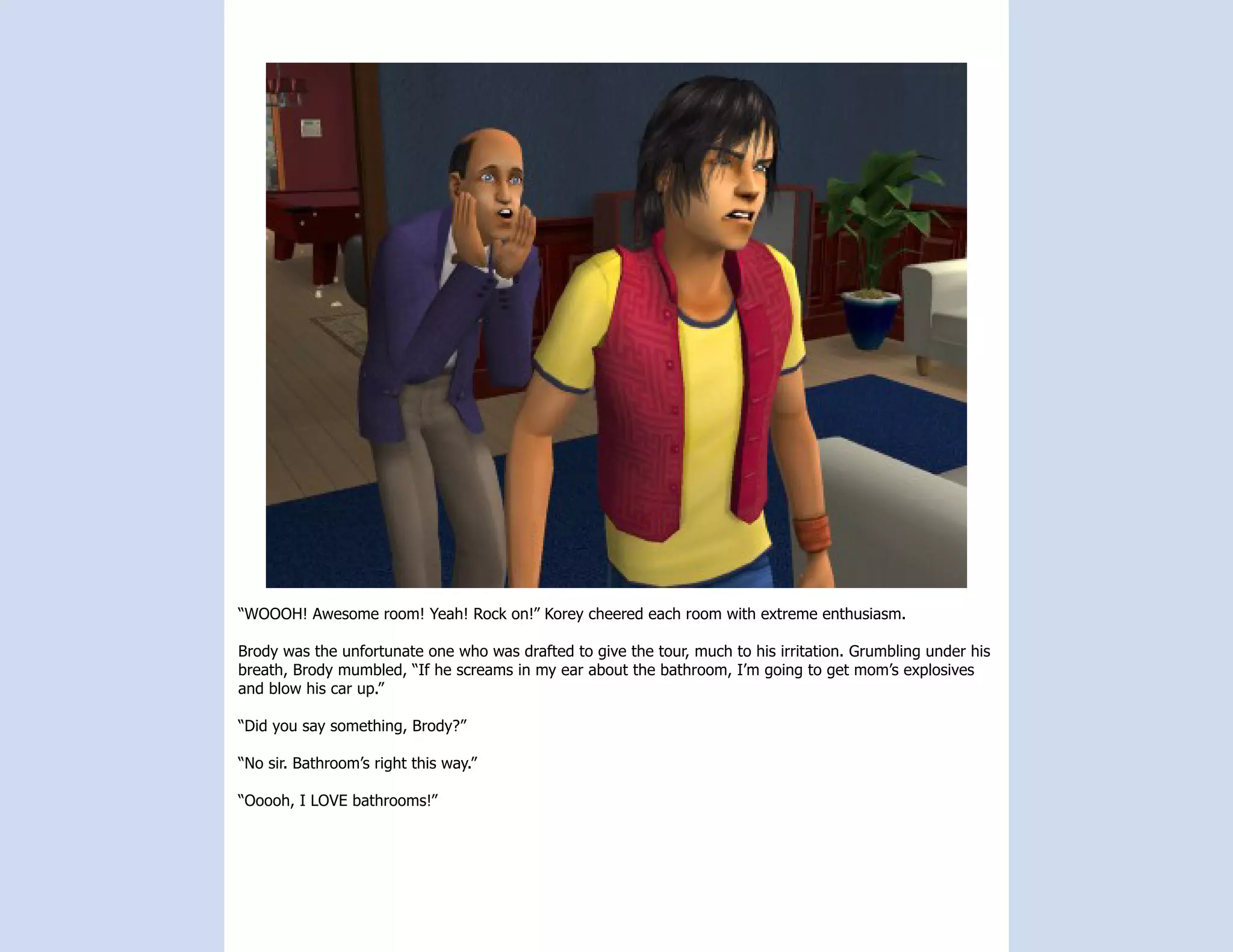“WOOOH! Awesome room! Yeah! Rock on!” Korey cheered each room with extreme enthusiasm.

Brody was the unfortunate one who was drafted to give the tour, much to his irritation. Grumbling under his
breath, Brody mumbled, “If he screams in my ear about the bathroom, I’m going to get mom’s explosives
and blow his car up.”

“Did you say something, Brody?”

“No sir. Bathroom’s right this way.”

“Ooooh, I LOVE bathrooms!”
 