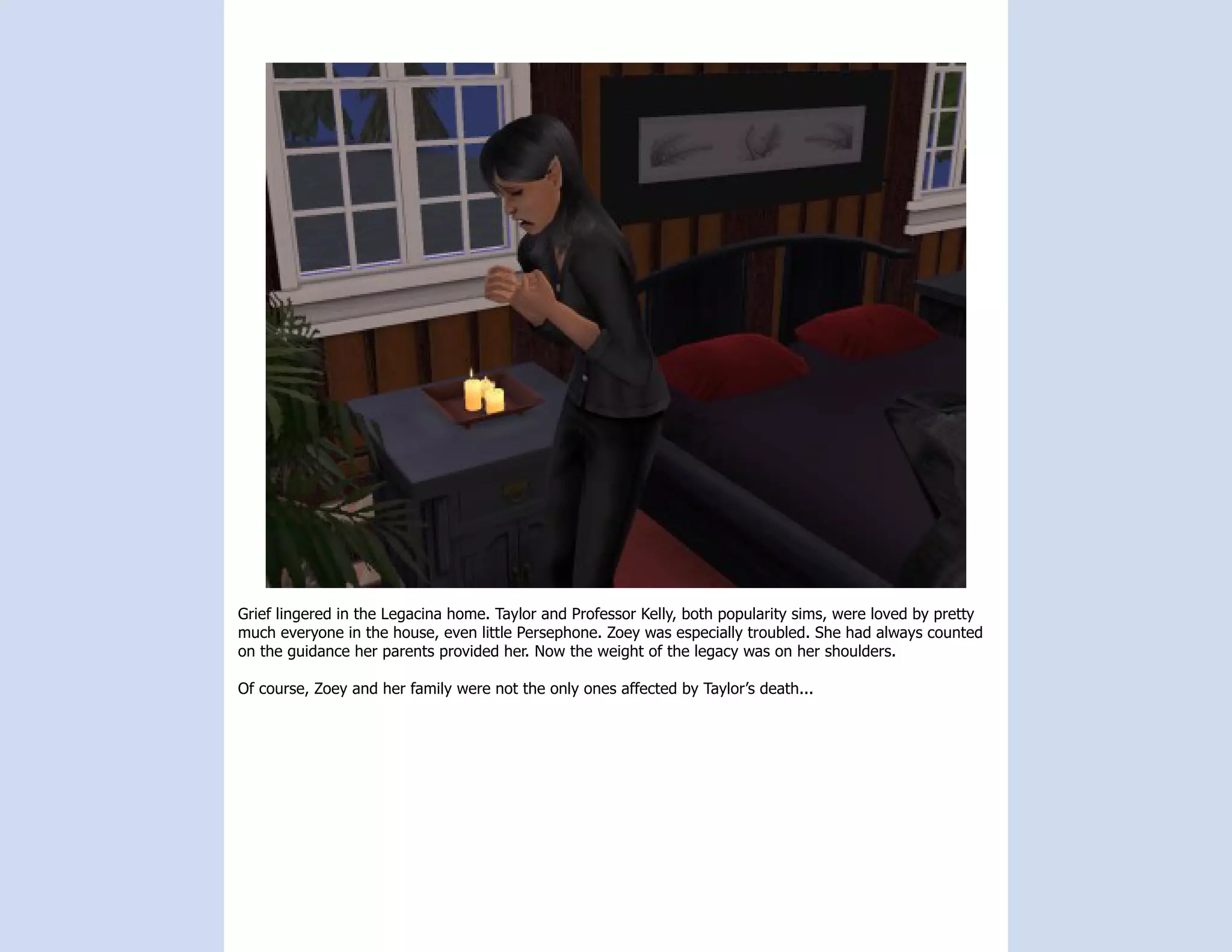 Grief lingered in the Legacina home. Taylor and Professor Kelly, both popularity sims, were loved by pretty
much everyone in the house, even little Persephone. Zoey was especially troubled. She had always counted
on the guidance her parents provided her. Now the weight of the legacy was on her shoulders.

Of course, Zoey and her family were not the only ones affected by Taylor’s death...
 