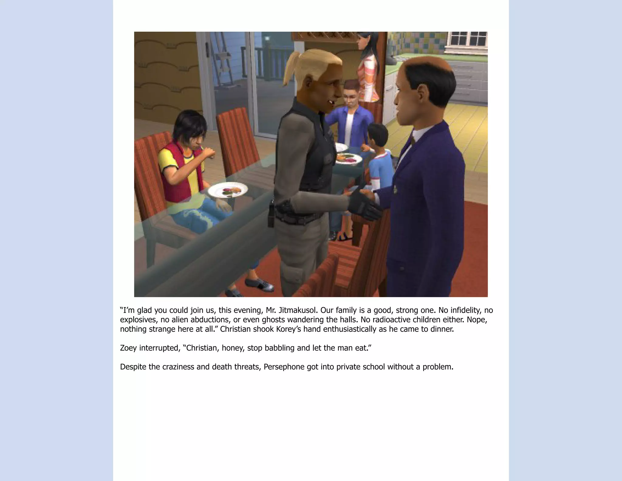“I’m glad you could join us, this evening, Mr. Jitmakusol. Our family is a good, strong one. No infidelity, no
explosives, no alien abductions, or even ghosts wandering the halls. No radioactive children either. Nope,
nothing strange here at all.” Christian shook Korey’s hand enthusiastically as he came to dinner.

Zoey interrupted, “Christian, honey, stop babbling and let the man eat.”

Despite the craziness and death threats, Persephone got into private school without a problem.
 