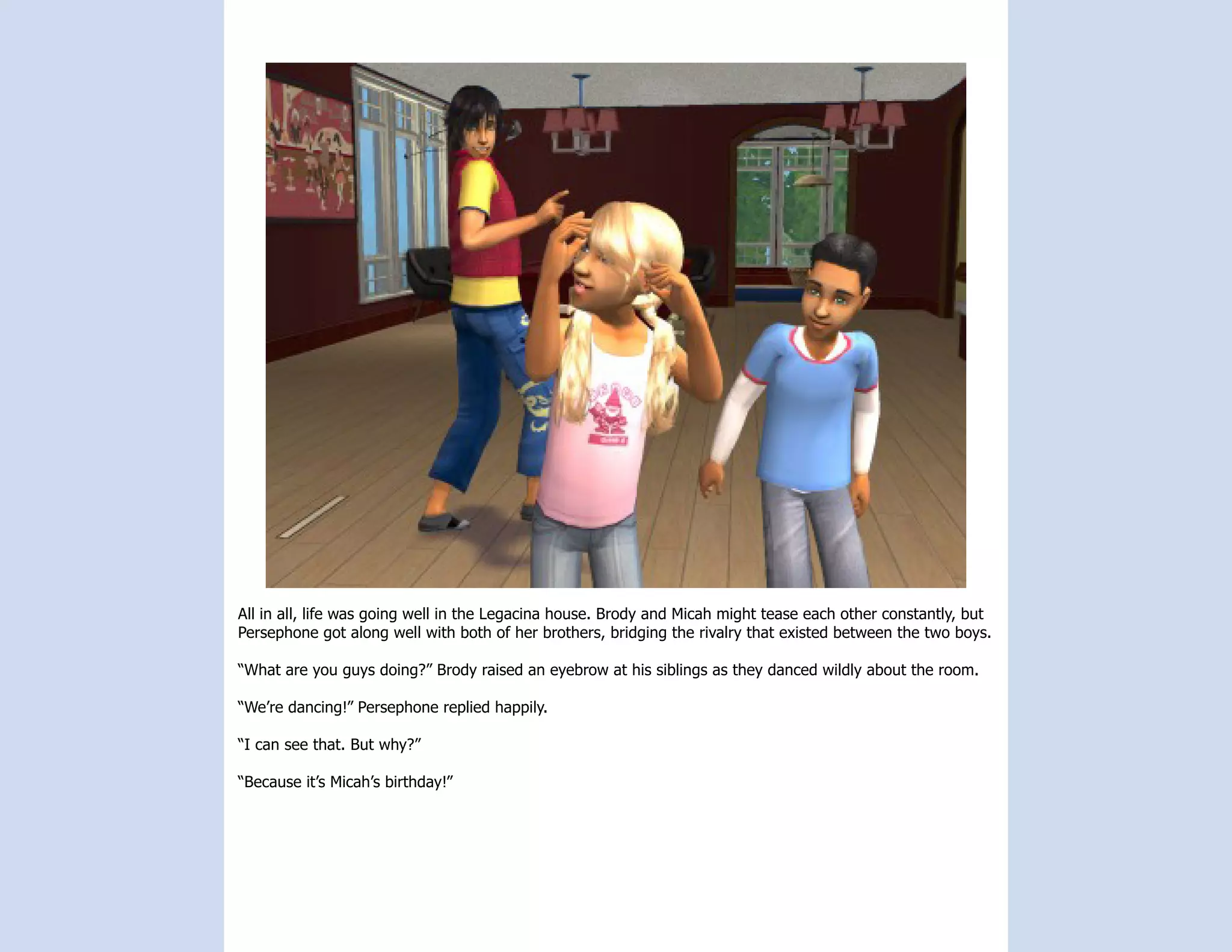 All in all, life was going well in the Legacina house. Brody and Micah might tease each other constantly, but
Persephone got along well with both of her brothers, bridging the rivalry that existed between the two boys.

“What are you guys doing?” Brody raised an eyebrow at his siblings as they danced wildly about the room.

“We’re dancing!” Persephone replied happily.

“I can see that. But why?”

“Because it’s Micah’s birthday!”
 