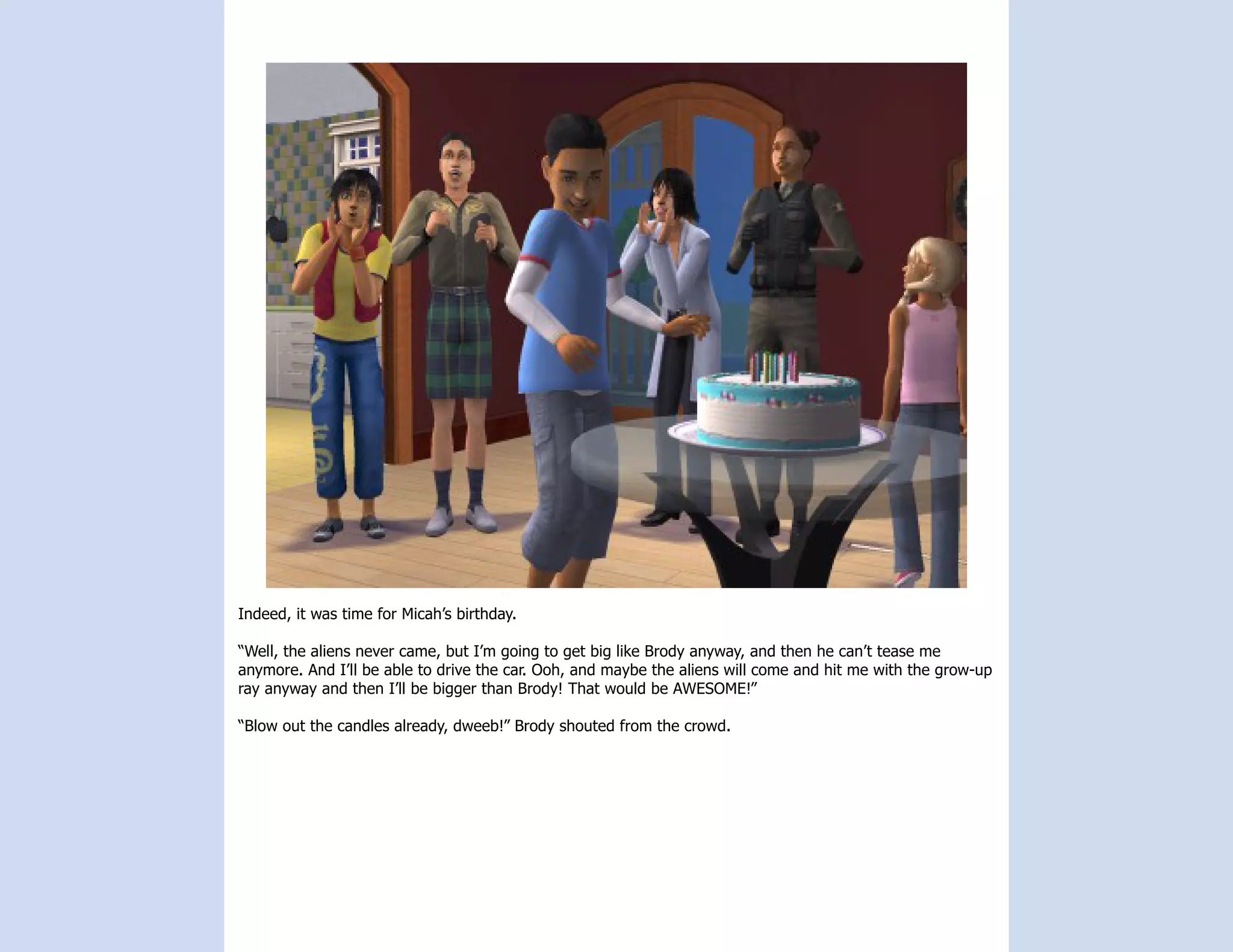 Indeed, it was time for Micah’s birthday.

“Well, the aliens never came, but I’m going to get big like Brody anyway, and then he can’t tease me
anymore. And I’ll be able to drive the car. Ooh, and maybe the aliens will come and hit me with the grow-up
ray anyway and then I’ll be bigger than Brody! That would be AWESOME!”

“Blow out the candles already, dweeb!” Brody shouted from the crowd.
 