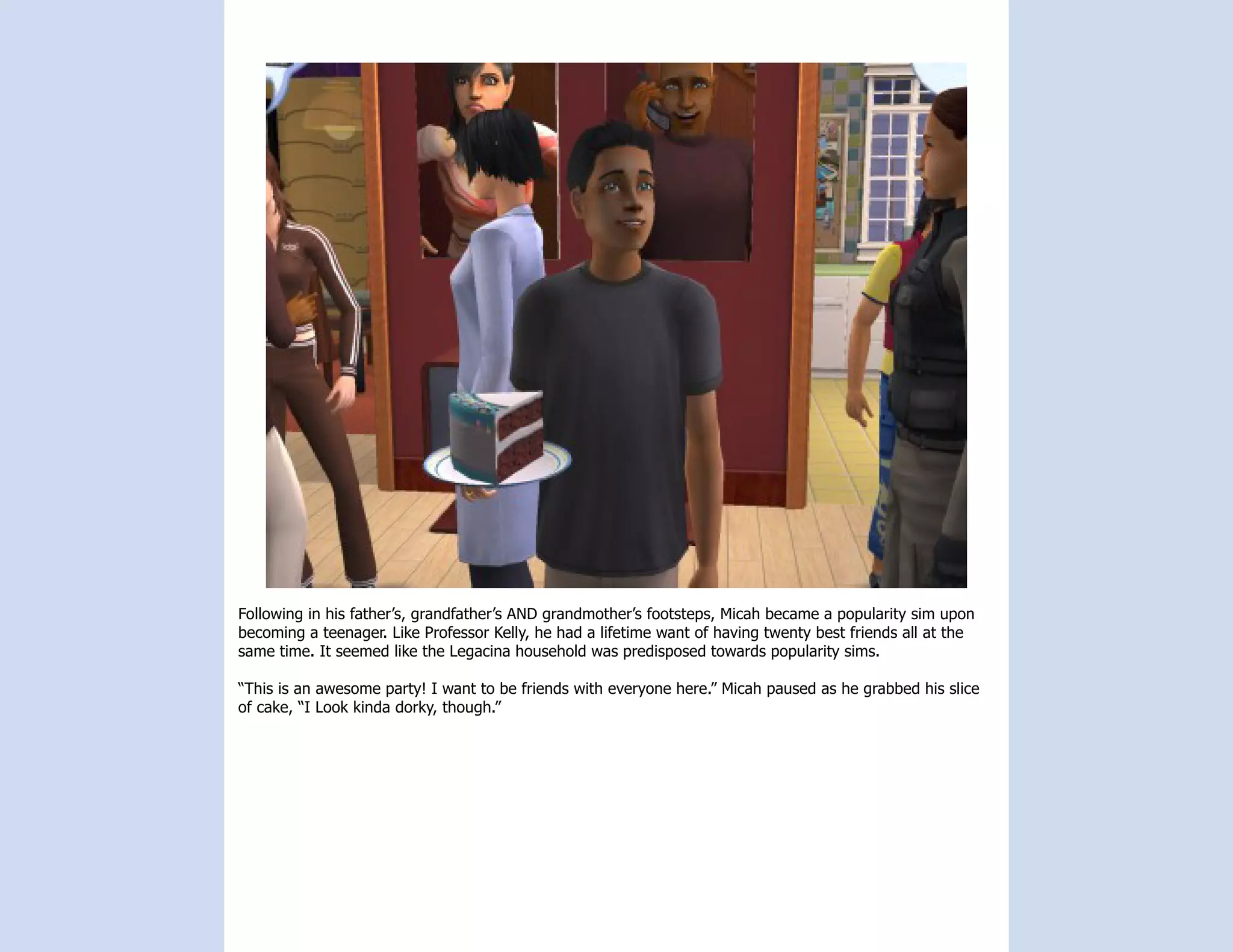 Following in his father’s, grandfather’s AND grandmother’s footsteps, Micah became a popularity sim upon
becoming a teenager. Like Professor Kelly, he had a lifetime want of having twenty best friends all at the
same time. It seemed like the Legacina household was predisposed towards popularity sims.

“This is an awesome party! I want to be friends with everyone here.” Micah paused as he grabbed his slice
of cake, “I Look kinda dorky, though.”
 