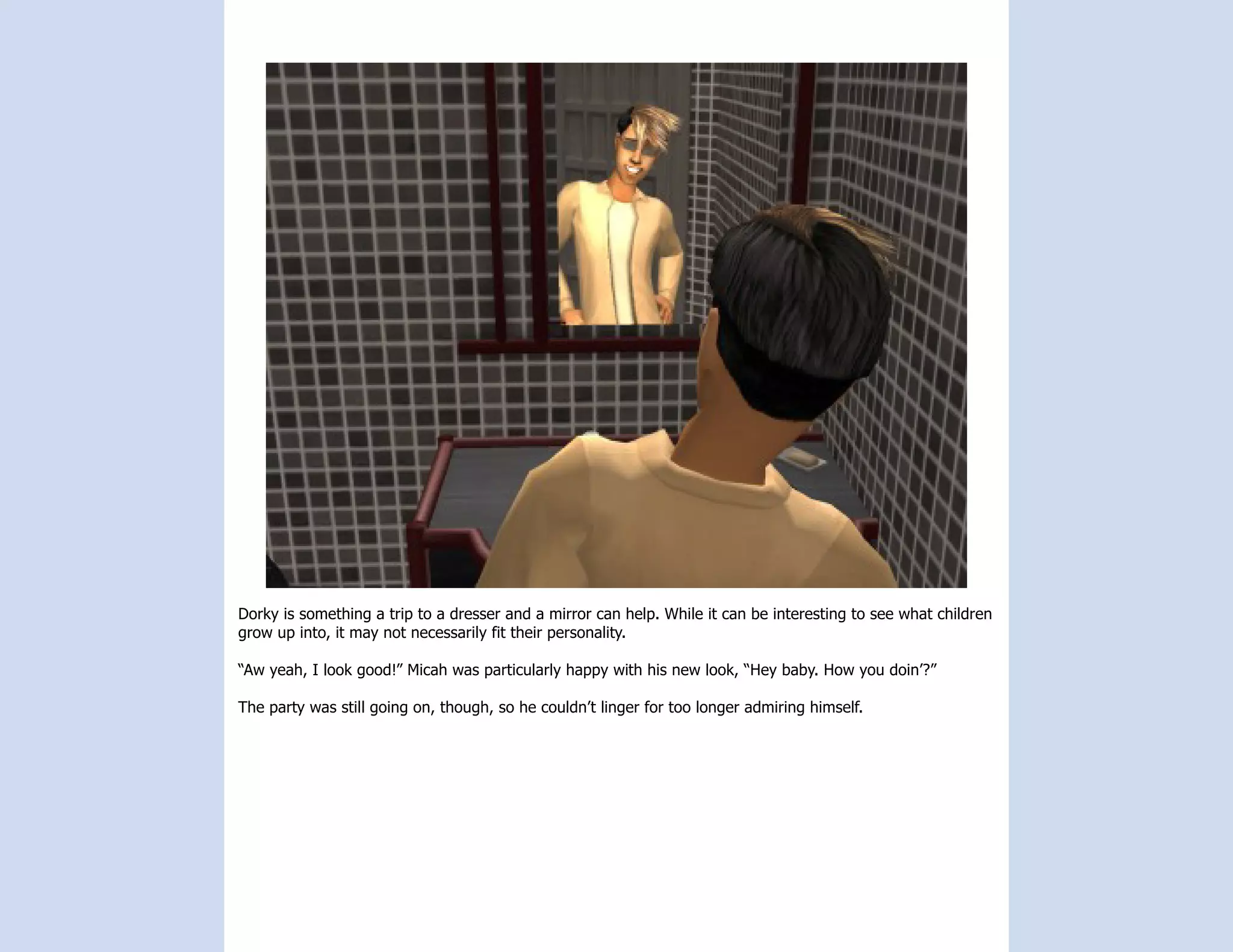 Dorky is something a trip to a dresser and a mirror can help. While it can be interesting to see what children
grow up into, it may not necessarily fit their personality.

“Aw yeah, I look good!” Micah was particularly happy with his new look, “Hey baby. How you doin’?”

The party was still going on, though, so he couldn’t linger for too longer admiring himself.
 