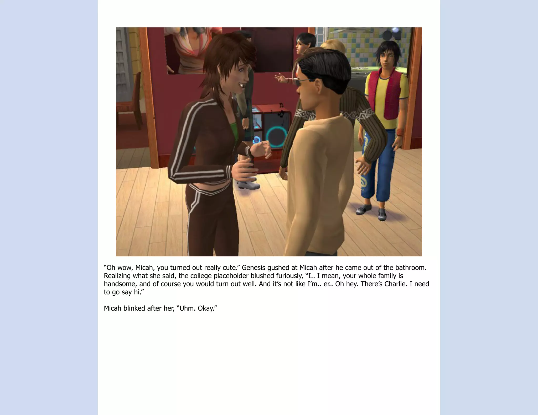 “Oh wow, Micah, you turned out really cute.” Genesis gushed at Micah after he came out of the bathroom.
Realizing what she said, the college placeholder blushed furiously, “I.. I mean, your whole family is
handsome, and of course you would turn out well. And it’s not like I’m.. er.. Oh hey. There’s Charlie. I need
to go say hi.”

Micah blinked after her, “Uhm. Okay.”
 