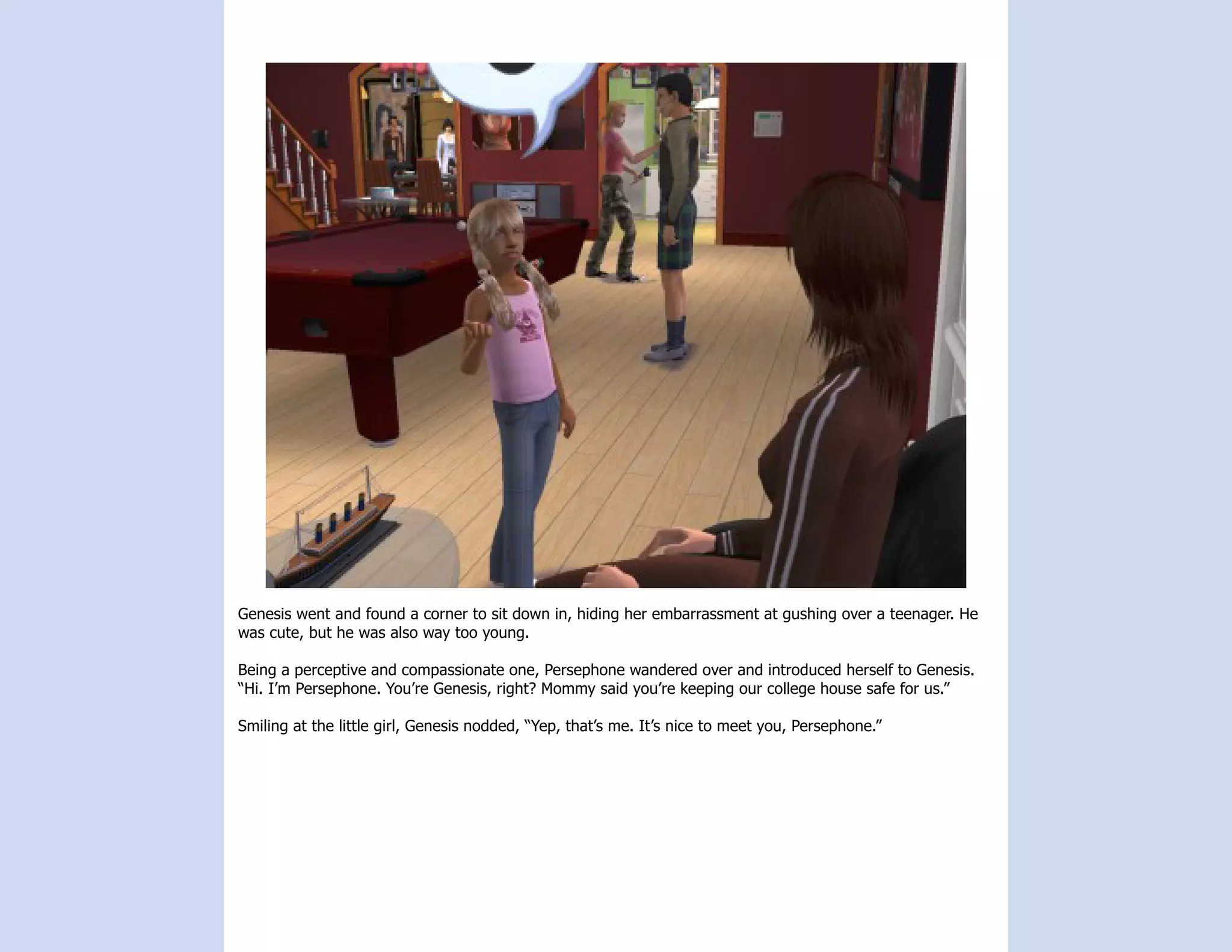 Genesis went and found a corner to sit down in, hiding her embarrassment at gushing over a teenager. He
was cute, but he was also way too young.

Being a perceptive and compassionate one, Persephone wandered over and introduced herself to Genesis.
“Hi. I’m Persephone. You’re Genesis, right? Mommy said you’re keeping our college house safe for us.”

Smiling at the little girl, Genesis nodded, “Yep, that’s me. It’s nice to meet you, Persephone.”
 