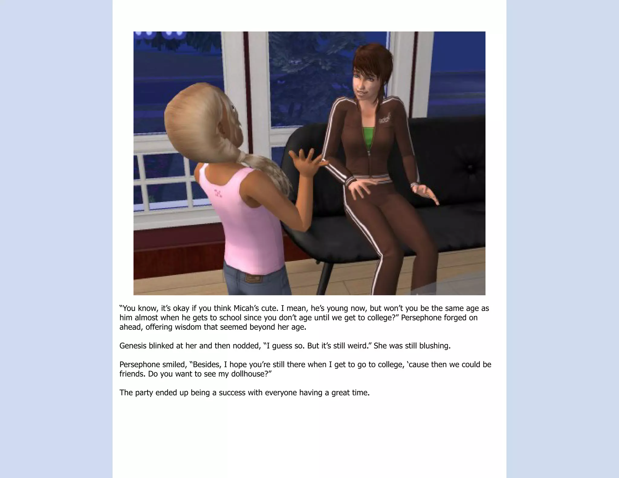 “You know, it’s okay if you think Micah’s cute. I mean, he’s young now, but won’t you be the same age as
him almost when he gets to school since you don’t age until we get to college?” Persephone forged on
ahead, offering wisdom that seemed beyond her age.

Genesis blinked at her and then nodded, “I guess so. But it’s still weird.” She was still blushing.

Persephone smiled, “Besides, I hope you’re still there when I get to go to college, ‘cause then we could be
friends. Do you want to see my dollhouse?”

The party ended up being a success with everyone having a great time.
 