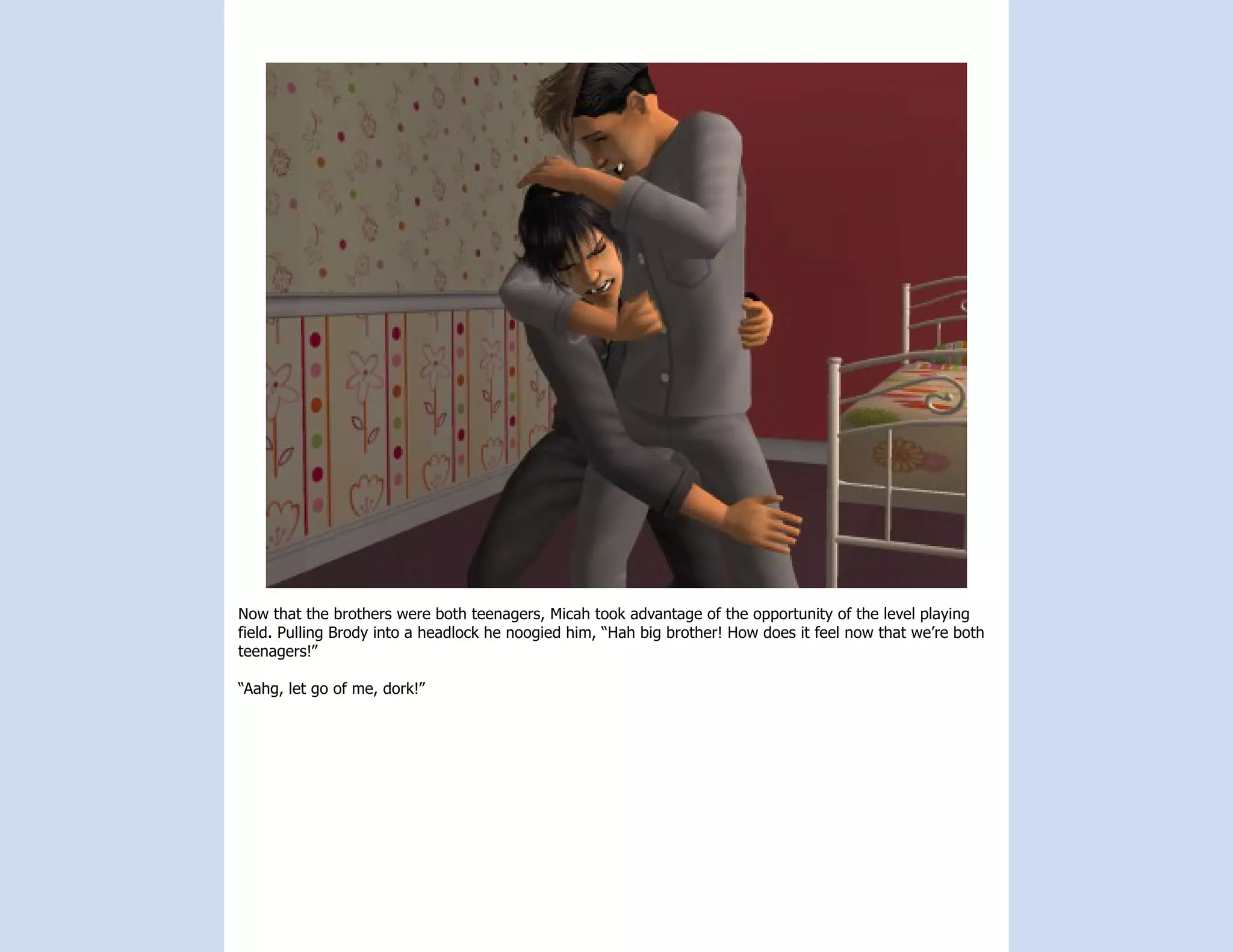 Now that the brothers were both teenagers, Micah took advantage of the opportunity of the level playing
field. Pulling Brody into a headlock he noogied him, “Hah big brother! How does it feel now that we’re both
teenagers!”

“Aahg, let go of me, dork!”
 