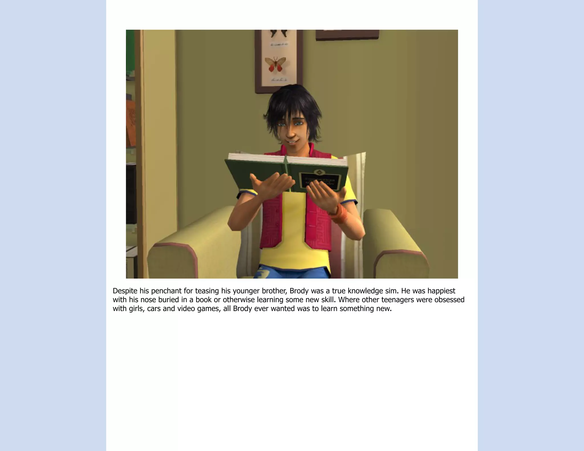 Despite his penchant for teasing his younger brother, Brody was a true knowledge sim. He was happiest
with his nose buried in a book or otherwise learning some new skill. Where other teenagers were obsessed
with girls, cars and video games, all Brody ever wanted was to learn something new.
 