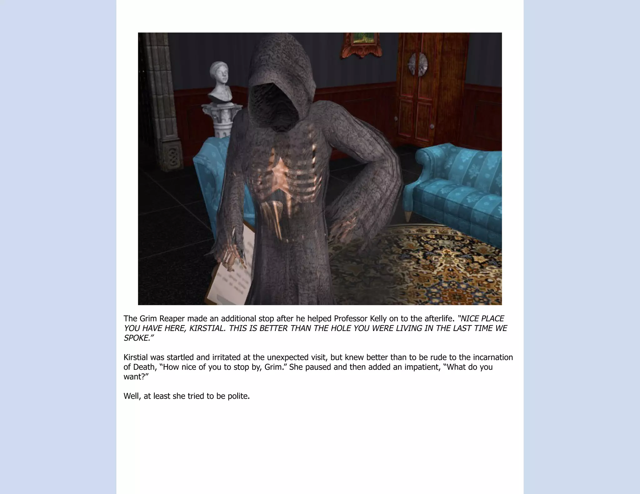 The Grim Reaper made an additional stop after he helped Professor Kelly on to the afterlife. “NICE PLACE
YOU HAVE HERE, KIRSTIAL. THIS IS BETTER THAN THE HOLE YOU WERE LIVING IN THE LAST TIME WE
SPOKE.”

Kirstial was startled and irritated at the unexpected visit, but knew better than to be rude to the incarnation
of Death, “How nice of you to stop by, Grim.” She paused and then added an impatient, “What do you
want?”

Well, at least she tried to be polite.
 