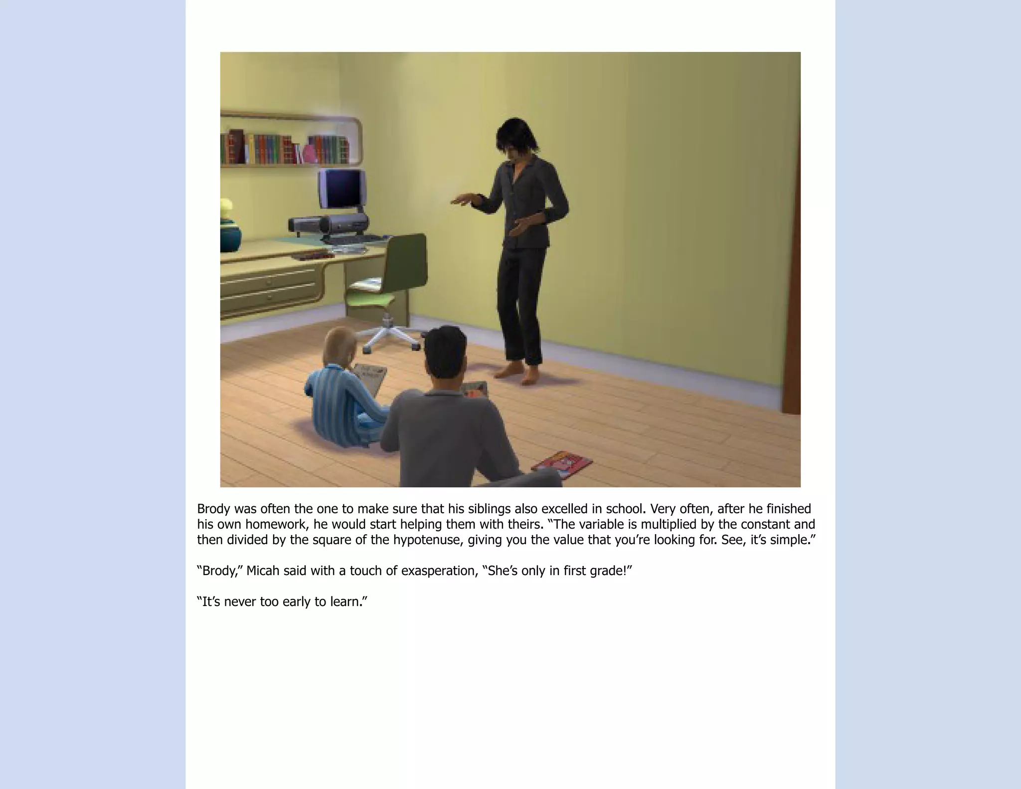Brody was often the one to make sure that his siblings also excelled in school. Very often, after he finished
his own homework, he would start helping them with theirs. “The variable is multiplied by the constant and
then divided by the square of the hypotenuse, giving you the value that you’re looking for. See, it’s simple.”

“Brody,” Micah said with a touch of exasperation, “She’s only in first grade!”

“It’s never too early to learn.”
 