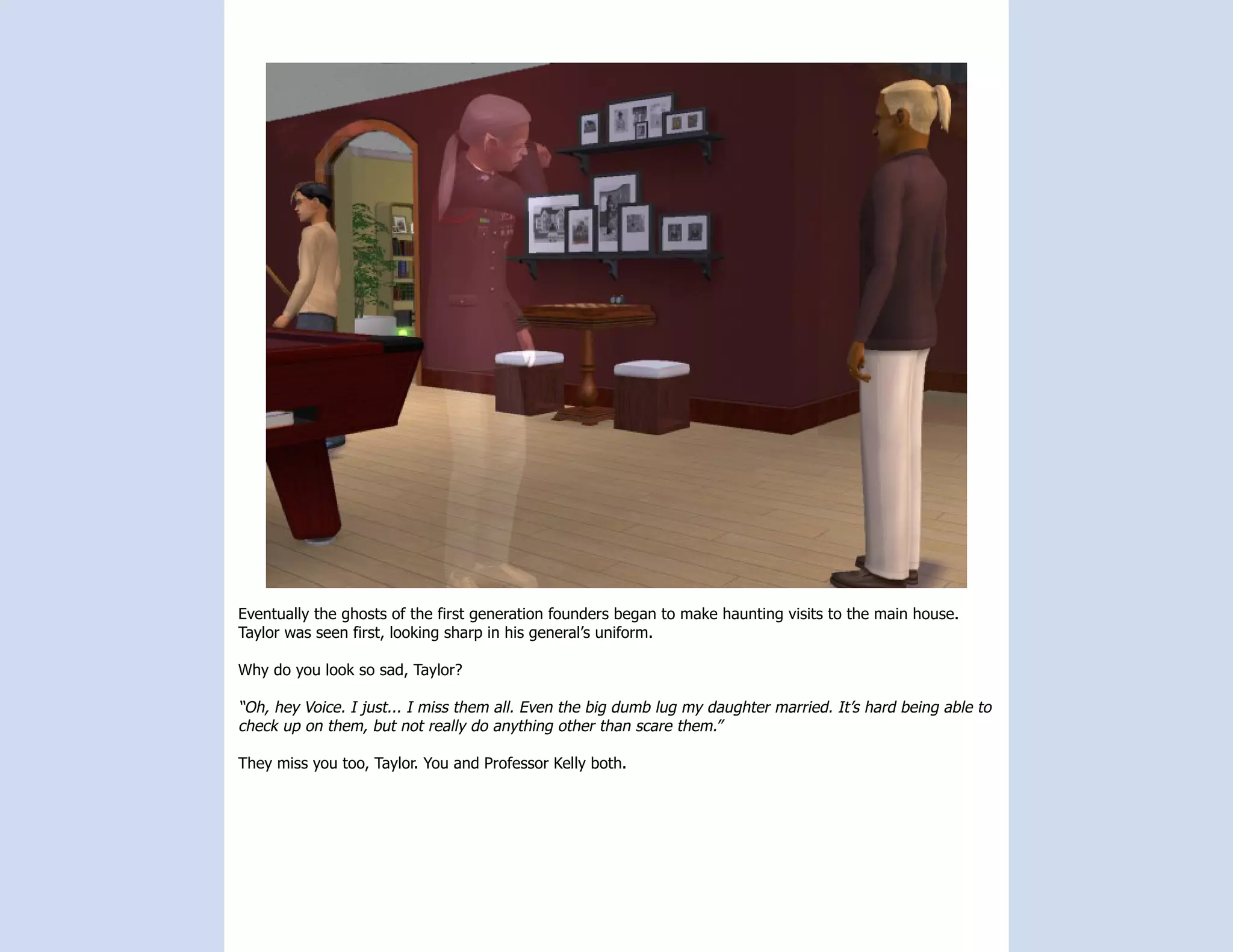 Eventually the ghosts of the first generation founders began to make haunting visits to the main house.
Taylor was seen first, looking sharp in his general’s uniform.

Why do you look so sad, Taylor?

“Oh, hey Voice. I just... I miss them all. Even the big dumb lug my daughter married. It’s hard being able to
check up on them, but not really do anything other than scare them.”

They miss you too, Taylor. You and Professor Kelly both.
 