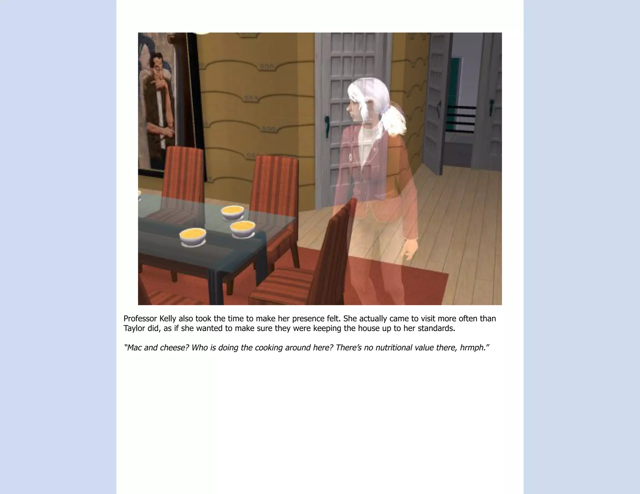 Professor Kelly also took the time to make her presence felt. She actually came to visit more often than
Taylor did, as if she wanted to make sure they were keeping the house up to her standards.

“Mac and cheese? Who is doing the cooking around here? There’s no nutritional value there, hrmph.”
 