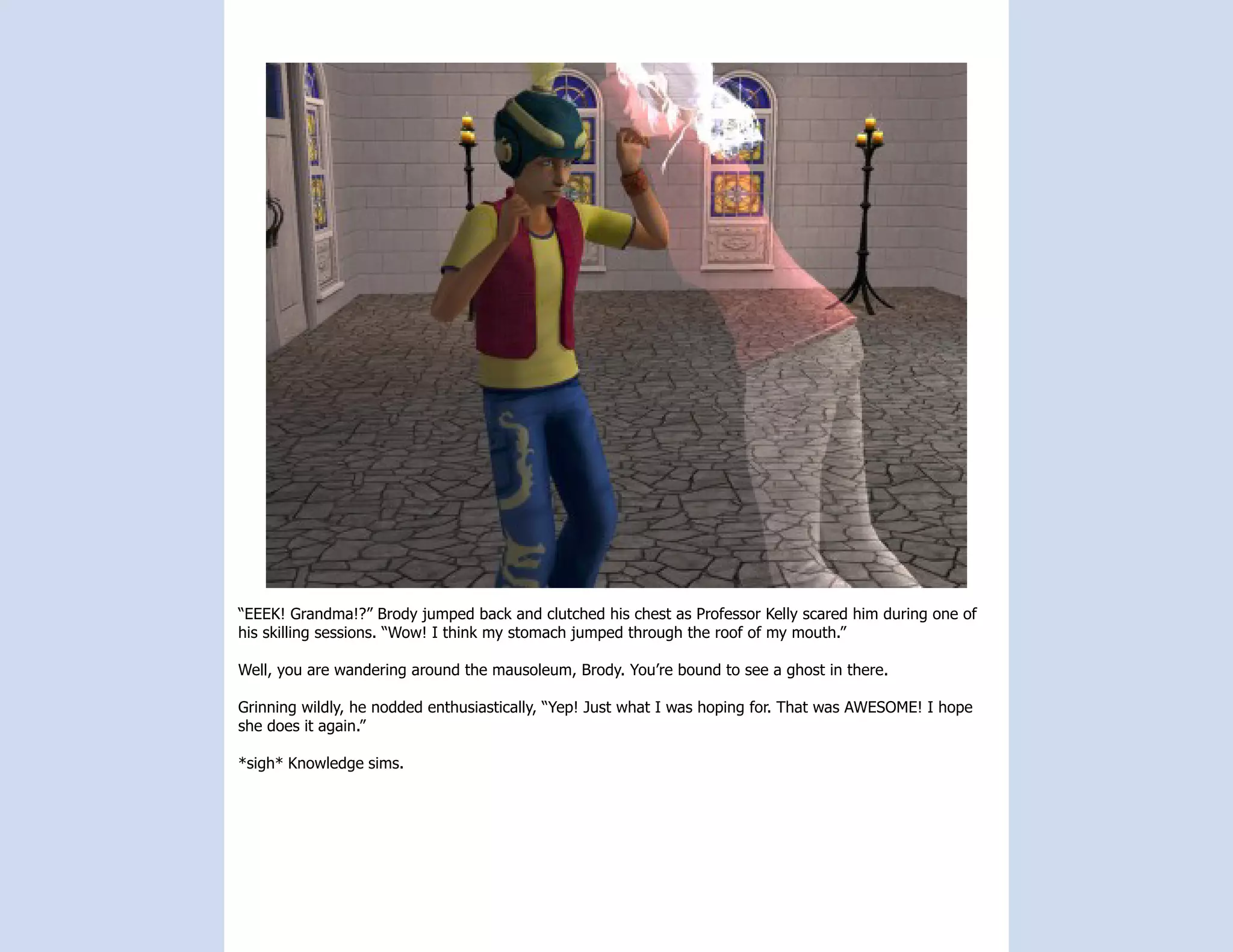 “EEEK! Grandma!?” Brody jumped back and clutched his chest as Professor Kelly scared him during one of
his skilling sessions. “Wow! I think my stomach jumped through the roof of my mouth.”

Well, you are wandering around the mausoleum, Brody. You’re bound to see a ghost in there.

Grinning wildly, he nodded enthusiastically, “Yep! Just what I was hoping for. That was AWESOME! I hope
she does it again.”

*sigh* Knowledge sims.
 