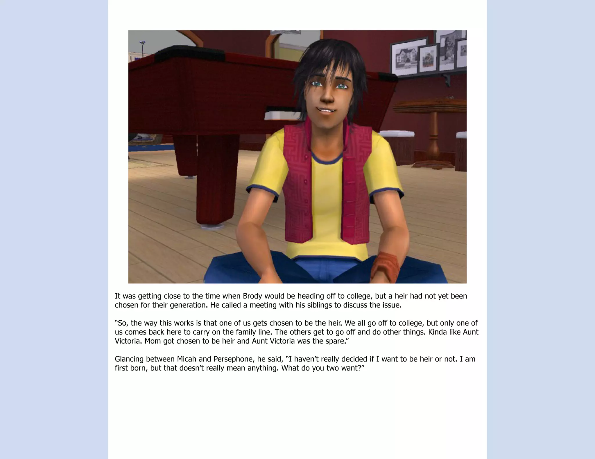 It was getting close to the time when Brody would be heading off to college, but a heir had not yet been
chosen for their generation. He called a meeting with his siblings to discuss the issue.

“So, the way this works is that one of us gets chosen to be the heir. We all go off to college, but only one of
us comes back here to carry on the family line. The others get to go off and do other things. Kinda like Aunt
Victoria. Mom got chosen to be heir and Aunt Victoria was the spare.”

Glancing between Micah and Persephone, he said, “I haven’t really decided if I want to be heir or not. I am
first born, but that doesn’t really mean anything. What do you two want?”
 